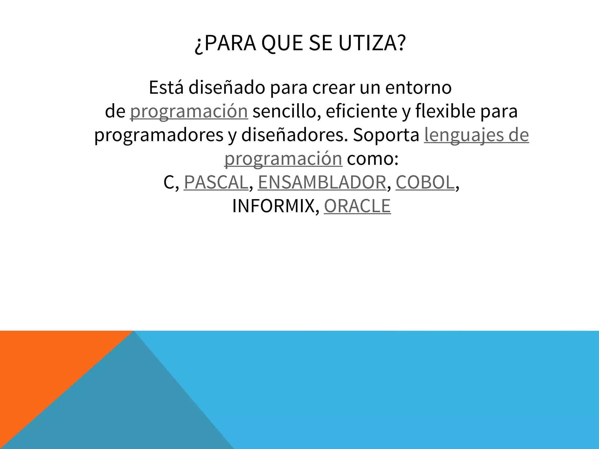¿PARA QUE SE UTIZA?
Está diseñado para crear un entorno
de programación sencillo, eficiente y flexible para
programadores y diseñadores. Soporta lenguajes de
programación como:
C, PASCAL, ENSAMBLADOR, COBOL,
INFORMIX, ORACLE
 