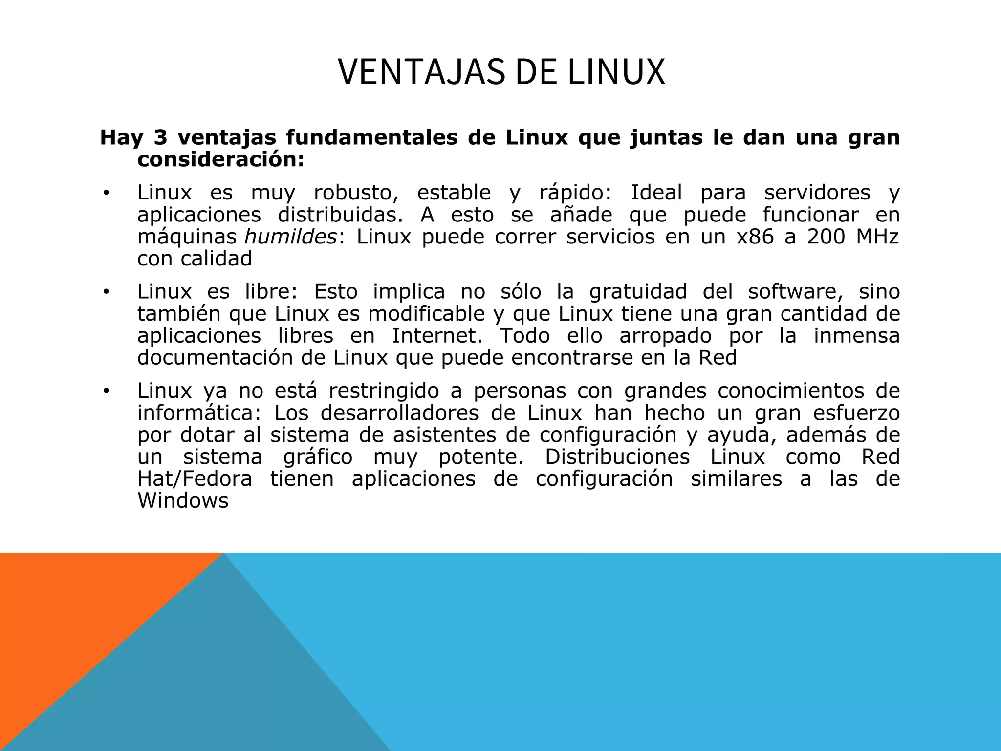 VENTAJAS DE LINUX
Hay 3 ventajas fundamentales de Linux que juntas le dan una gran
consideración:
• Linux es muy robusto, estable y rápido: Ideal para servidores y
aplicaciones distribuidas. A esto se añade que puede funcionar en
máquinas humildes: Linux puede correr servicios en un x86 a 200 MHz
con calidad
• Linux es libre: Esto implica no sólo la gratuidad del software, sino
también que Linux es modificable y que Linux tiene una gran cantidad de
aplicaciones libres en Internet. Todo ello arropado por la inmensa
documentación de Linux que puede encontrarse en la Red
• Linux ya no está restringido a personas con grandes conocimientos de
informática: Los desarrolladores de Linux han hecho un gran esfuerzo
por dotar al sistema de asistentes de configuración y ayuda, además de
un sistema gráfico muy potente. Distribuciones Linux como Red
Hat/Fedora tienen aplicaciones de configuración similares a las de
Windows
 