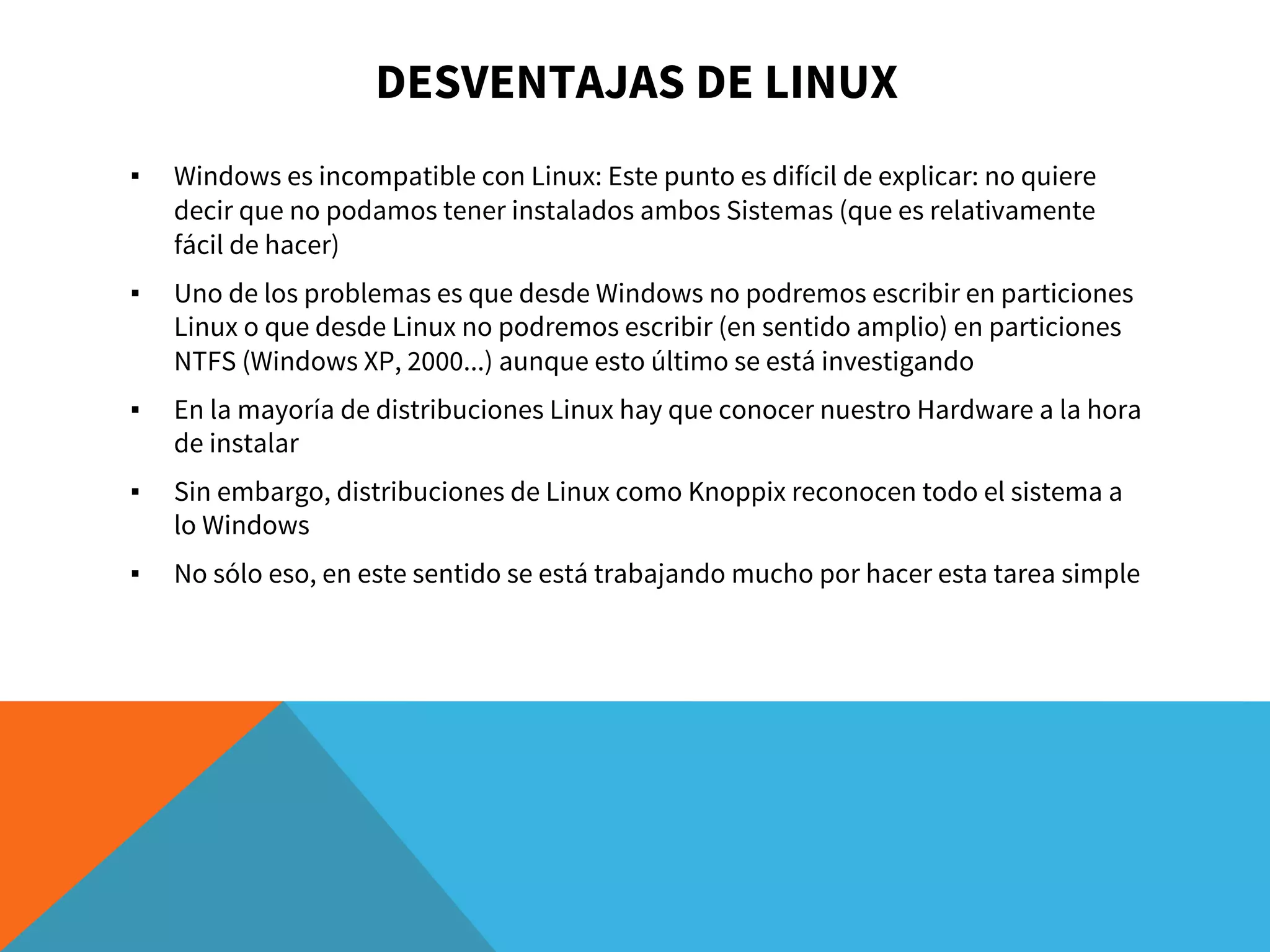 DESVENTAJAS DE LINUX
▪ Windows es incompatible con Linux: Este punto es difícil de explicar: no quiere
decir que no podamos tener instalados ambos Sistemas (que es relativamente
fácil de hacer)
▪ Uno de los problemas es que desde Windows no podremos escribir en particiones
Linux o que desde Linux no podremos escribir (en sentido amplio) en particiones
NTFS (Windows XP, 2000...) aunque esto último se está investigando
▪ En la mayoría de distribuciones Linux hay que conocer nuestro Hardware a la hora
de instalar
▪ Sin embargo, distribuciones de Linux como Knoppix reconocen todo el sistema a
lo Windows
▪ No sólo eso, en este sentido se está trabajando mucho por hacer esta tarea simple
 