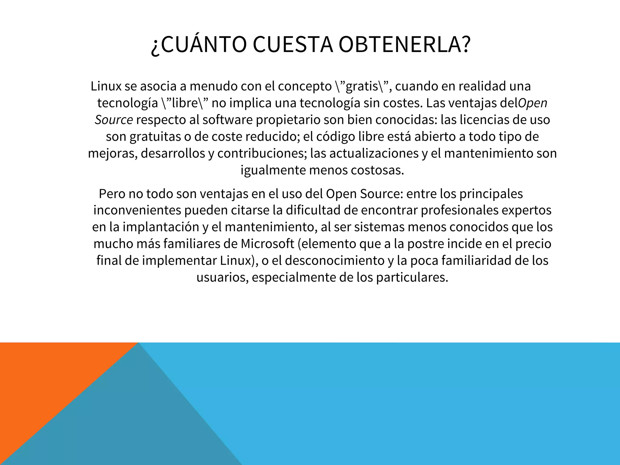 ¿CUÁNTO CUESTA OBTENERLA?
Linux se asocia a menudo con el concepto ”gratis”, cuando en realidad una
tecnología ”libre” no implica una tecnología sin costes. Las ventajas delOpen
Source respecto al software propietario son bien conocidas: las licencias de uso
son gratuitas o de coste reducido; el código libre está abierto a todo tipo de
mejoras, desarrollos y contribuciones; las actualizaciones y el mantenimiento son
igualmente menos costosas.
Pero no todo son ventajas en el uso del Open Source: entre los principales
inconvenientes pueden citarse la dificultad de encontrar profesionales expertos
en la implantación y el mantenimiento, al ser sistemas menos conocidos que los
mucho más familiares de Microsoft (elemento que a la postre incide en el precio
final de implementar Linux), o el desconocimiento y la poca familiaridad de los
usuarios, especialmente de los particulares.
 