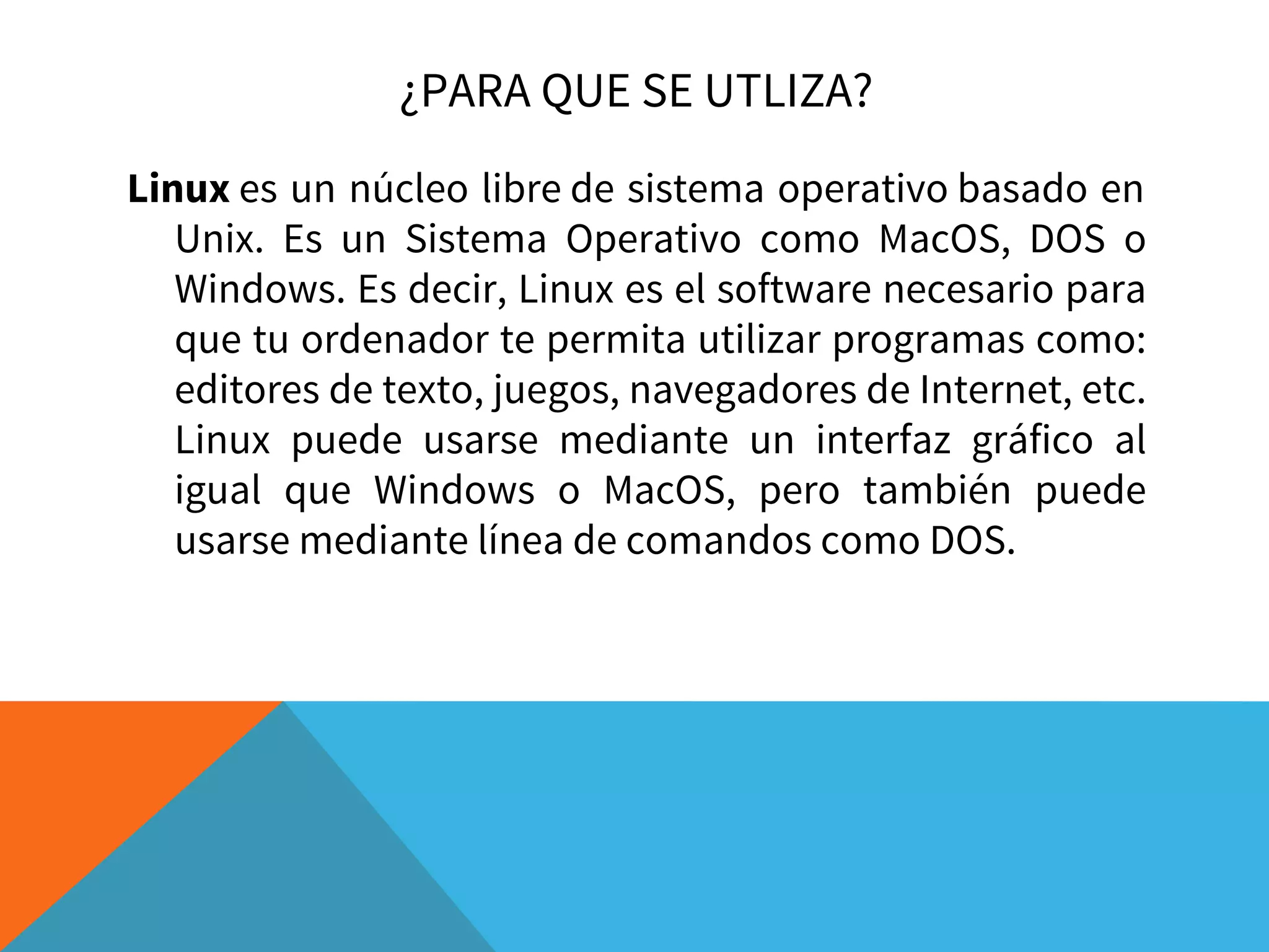 ¿PARA QUE SE UTLIZA?
Linux es un núcleo libre de sistema operativo basado en
Unix. Es un Sistema Operativo como MacOS, DOS o
Windows. Es decir, Linux es el software necesario para
que tu ordenador te permita utilizar programas como:
editores de texto, juegos, navegadores de Internet, etc.
Linux puede usarse mediante un interfaz gráfico al
igual que Windows o MacOS, pero también puede
usarse mediante línea de comandos como DOS.
 