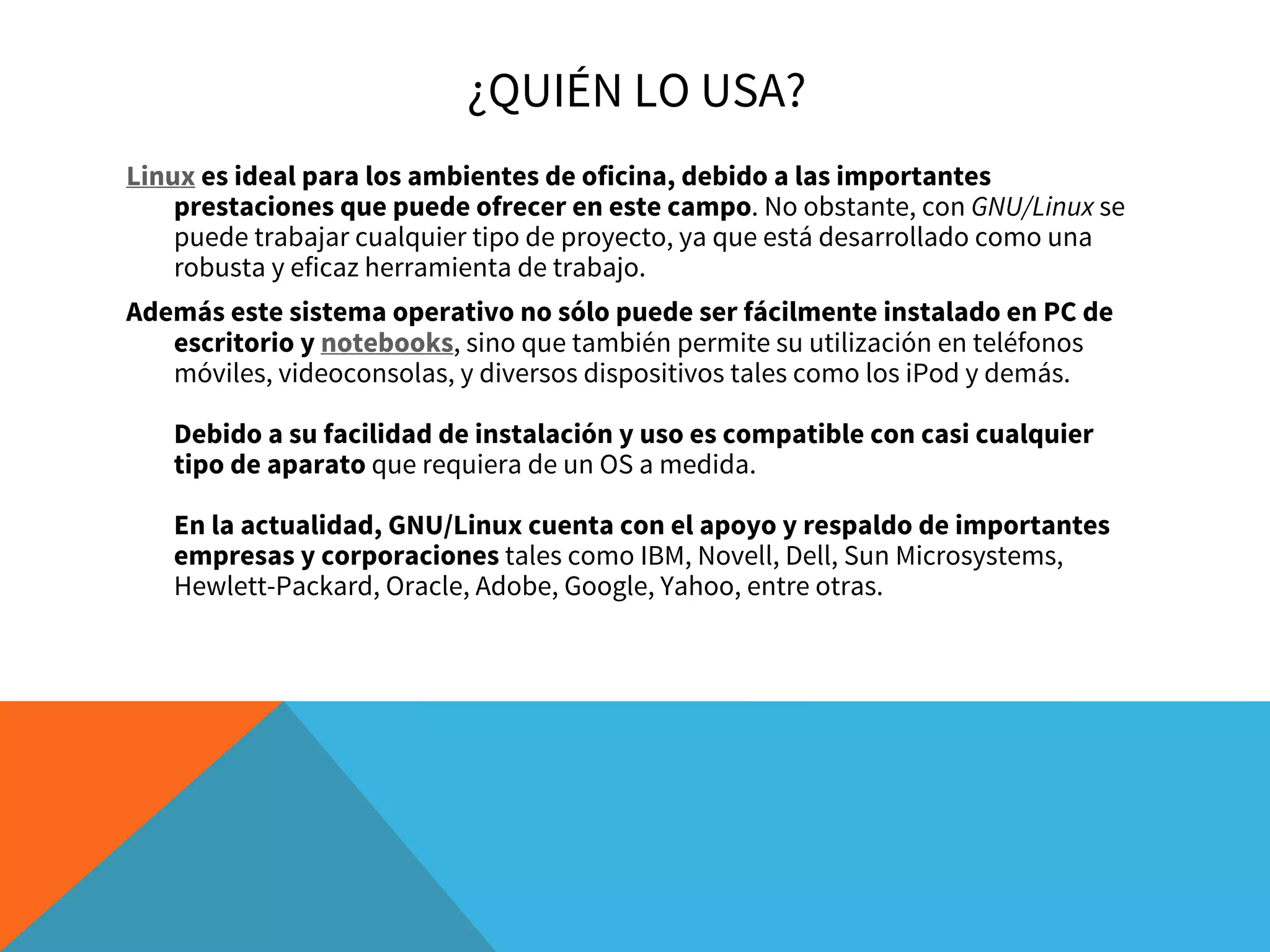 ¿QUIÉN LO USA?
Linux es ideal para los ambientes de oficina, debido a las importantes
prestaciones que puede ofrecer en este campo. No obstante, con GNU/Linux se
puede trabajar cualquier tipo de proyecto, ya que está desarrollado como una
robusta y eficaz herramienta de trabajo.
Además este sistema operativo no sólo puede ser fácilmente instalado en PC de
escritorio y notebooks, sino que también permite su utilización en teléfonos
móviles, videoconsolas, y diversos dispositivos tales como los iPod y demás. 
Debido a su facilidad de instalación y uso es compatible con casi cualquier
tipo de aparato que requiera de un OS a medida. 
En la actualidad, GNU/Linux cuenta con el apoyo y respaldo de importantes
empresas y corporaciones tales como IBM, Novell, Dell, Sun Microsystems,
Hewlett-Packard, Oracle, Adobe, Google, Yahoo, entre otras. 
 