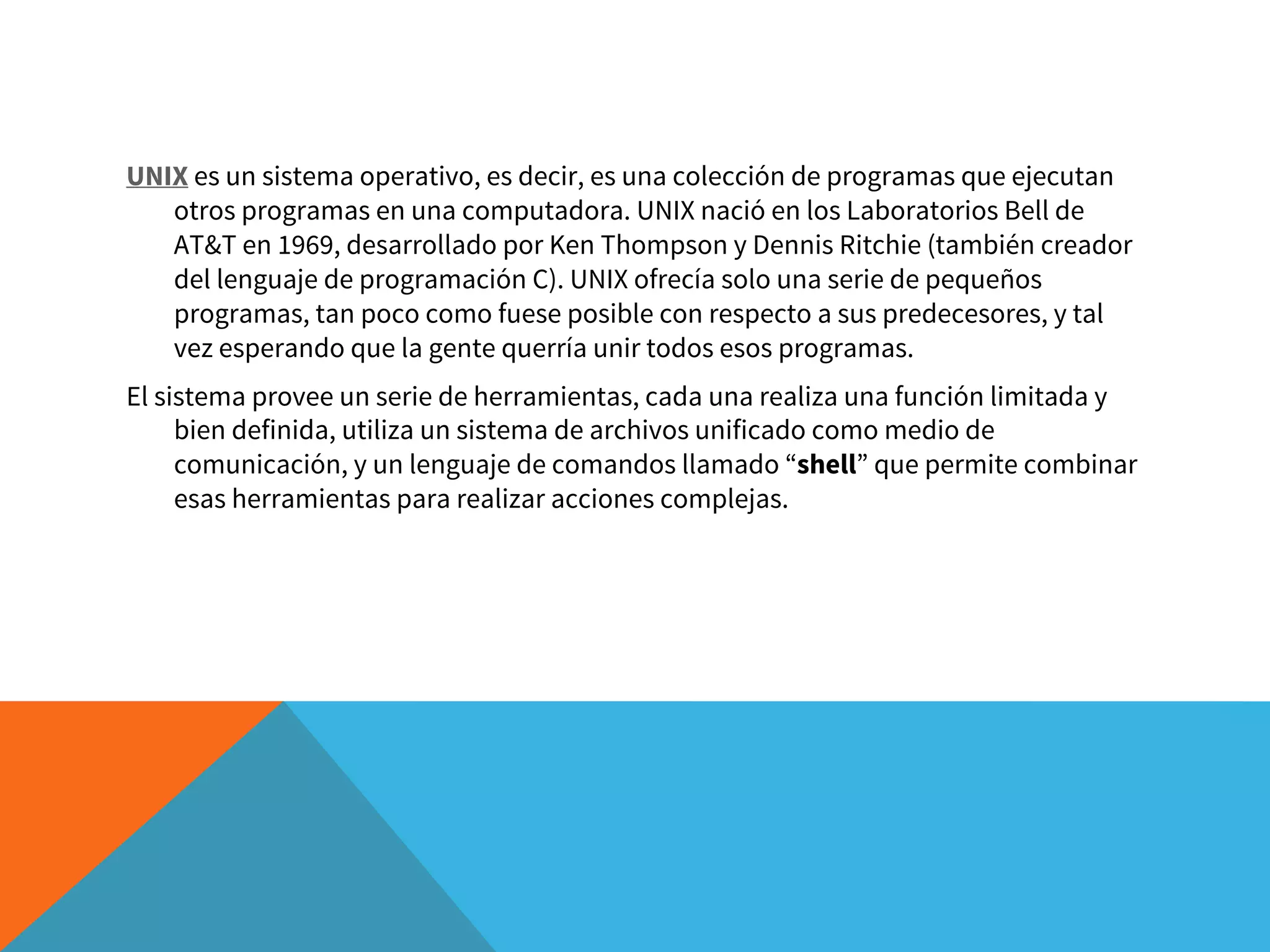 UNIX es un sistema operativo, es decir, es una colección de programas que ejecutan
otros programas en una computadora. UNIX nació en los Laboratorios Bell de
AT&T en 1969, desarrollado por Ken Thompson y Dennis Ritchie (también creador
del lenguaje de programación C). UNIX ofrecía solo una serie de pequeños
programas, tan poco como fuese posible con respecto a sus predecesores, y tal
vez esperando que la gente querría unir todos esos programas.
El sistema provee un serie de herramientas, cada una realiza una función limitada y
bien definida, utiliza un sistema de archivos unificado como medio de
comunicación, y un lenguaje de comandos llamado “shell” que permite combinar
esas herramientas para realizar acciones complejas.
 