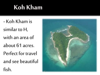 - Koh Kham is
similar to H,
with an area of
about 61 acres.
Perfect for travel
and see beautiful
fish.
 