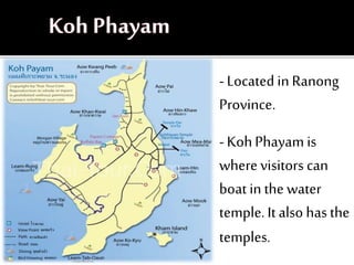 -Located inRanong
Province.
-KohPhayam is
where visitors can
boat in the water
temple. It also has the
temples.
 