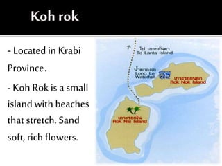 - Locatedin Krabi
Province.
- Koh Rokis a small
islandwith beaches
that stretch. Sand
soft, rich flowers.
 
