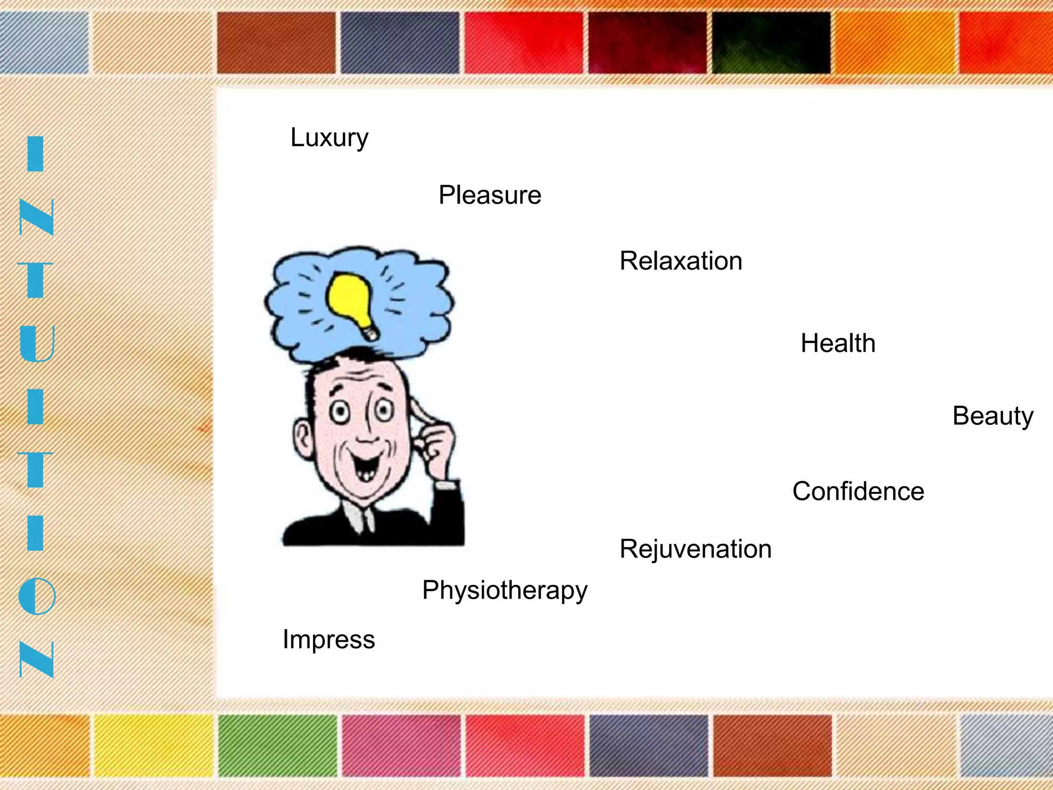 I
N
T
U
I
T
I
O
N

Luxury
Pleasure
Relaxation

Health
Beauty
Confidence
Rejuvenation
Physiotherapy
Impress

 