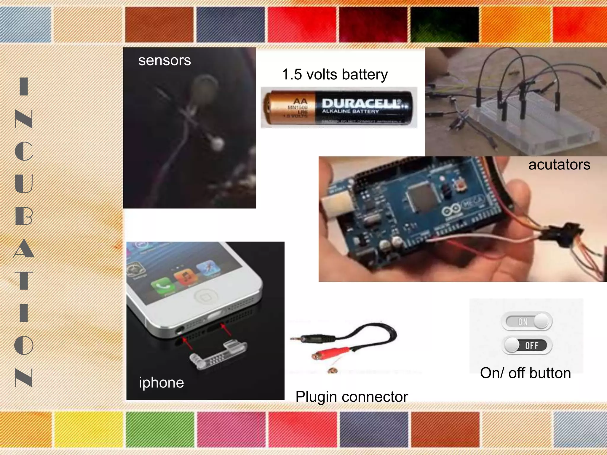 sensors

I
N
C
U
B
A
T
I
O
N

1.5 volts battery

acutators

On/ off button

iphone
Plugin connector

 