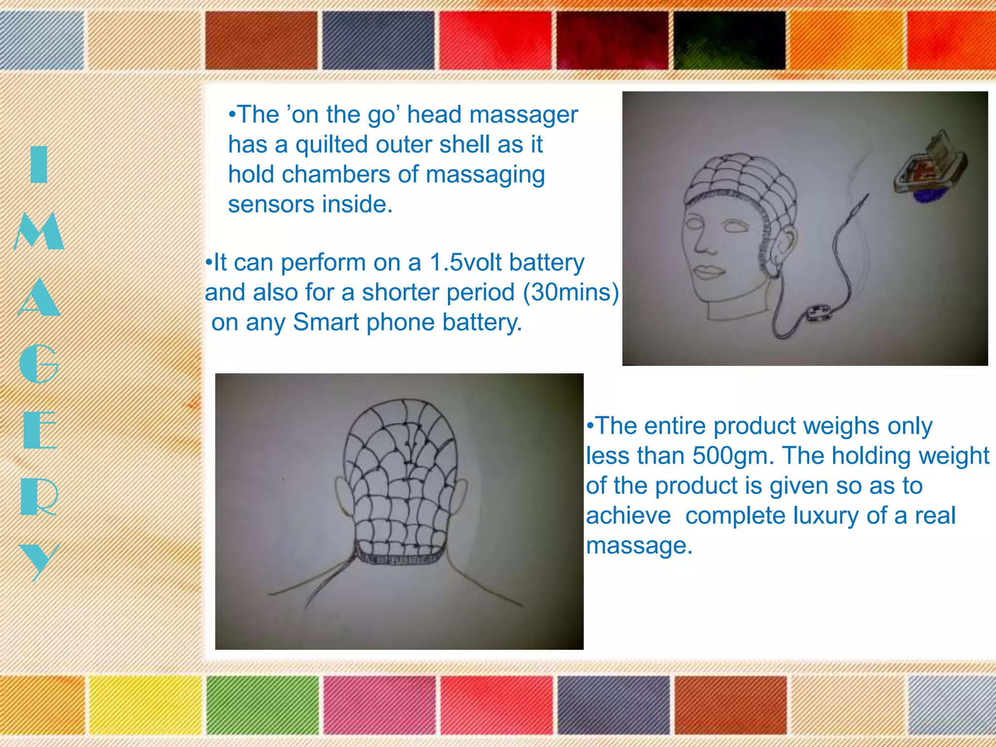 I
M
A
G
E
R
Y

•The ’on the go’ head massager
has a quilted outer shell as it
hold chambers of massaging
sensors inside.
•It can perform on a 1.5volt battery
and also for a shorter period (30mins)
on any Smart phone battery.

•The entire product weighs only
less than 500gm. The holding weight
of the product is given so as to
achieve complete luxury of a real
massage.

 