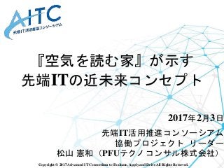 Copyright © 2017 Advanced IT Consortium to Evaluate, Apply and Drive All Rights Reserved.
『空気を読む家』が示す
先端ITの近未来コンセプト
2017年2月3日
先端IT活用推進コンソーシアム
協働プロジェクト リーダー
松山 憲和（PFUテクノコンサル株式会社）
 