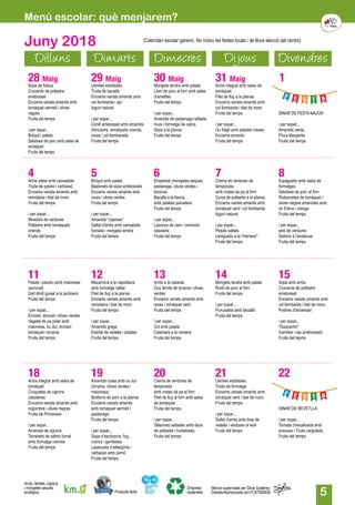 5
Juny 2018
Dilluns Dimarts Dimecres Dijous Divendres
28 Maig
Sopa de fideus
Cruixents de pollastre
arrebossat
Enciams variats amanits amb
tomàquet vermell i olives
negres
Fruita del temps
i per sopar...
Bròquil i patata
Salsitxes de porc amb salsa de
tomàquet
Fruita del temps
29 Maig
Llenties estofades
Truita de bacallà
Enciams variats amanits amb
col llombarda i api
Iogurt natural
i per sopar...
Conill arrebossat amb amanida
d'enciams, tomàquets cirerols,
raves i col llombarada
Fruita del temps
30 Maig
Mongeta tendra amb patata
Llom de porc al forn amb salsa
d'ametlles
Fruita del temps
i per sopar...
Amanida de pastanaga ratllada,
nous i formatge de cabra
Sípia a la planxa
Fruita del temps
31 Maig
Arròs integral amb salsa de
tomàquet
Filet de lluç a la planxa
Enciams variats amanits amb
col llombarda i blat de moro
Fruita del temps
i per sopar...
Ou fregit amb patates rosses
Enciams amanits
Fruita del temps
1
DINAR DE FESTA MAJOR
i per sopar...
Amanida verda
Pizza Margarita
Fruita del temps
4Arròs saltat amb cansalada
Truita de patata i carbassó
Enciams variats amanits amb
remolatxa i blat de moro
Fruita del temps
i per sopar...
Minestra de verdures
Pollastre amb tomàquets
cirerols
Fruita del temps
5Bròquil amb patata
Bastonets de sípia arrebossats
Enciams variats amanits amb
raves i olives verdes
Fruita del temps
i per sopar...
Amanida "caprese"
Saltat d'arròs amb cansalada
fumada i mongeta tendra
Fruita del temps
6Empedrat (mongetes seques,
pastanaga, olives verdes i
tonyina)
Bacallà a la llauna
amb patates panadera
Fruita del temps
i per sopar...
Lasanya de carn i verdures
casolana
Fruita del temps
7Crema de verdures de
temporada
amb rostes de pa al forn
Cuixa de pollastre a la planxa
Enciams variats amanits amb
tomàquet verd i col llombarda
Iogurt natural
i per sopar...
Pèsols saltats
Llenguado a la "meniere"
Fruita del temps
8Espaguetis amb salsa de
formatges
Salsitxes de porc al forn
Rodanxetes de tomàquet i
olives negres amanides amb
oli d'oliva i orenga
Fruita del temps
i per sopar...
wok de verdures
Seitons a l'andalusa
Fruita del temps
11Patata i pèsols (amb maionesa
opcional)
Gall dindi guisat a la jardinera
Fruita del temps
i per sopar...
Enciam, alvocat i olives verdes
Vegetal de pa polar amb
maionesa, ou dur, enciam
tomàquet i tonyina
Fruita del temps
18Arròs integral amb salsa de
tomàquet
Croquetes de cigrons
casolanes
Enciams variats amanits amb
cogombre i olives negres
Fruita de Primavera
i per sopar...
Amanida de cigrons
Torradeta de salmó fumat
amb formatge cremòs
Fruita del temps
12Macarrons a la napolitana
amb formatge ratllat
Filet de lluç a la planxa
Enciams variats amanits amb
remolatxa i blat de moro
Fruita del temps
i per sopar...
Amanida grega
Estofat de vedella i patates
Fruita del temps
19Amanida russa amb ou dur
(tonyina, olives verdes i
maionesa)
Botifarra de porc a la planxa
Enciams variats amanits
amb tomàquet vermell i
pastanaga
Fruita del temps
i per sopar...
Sopa d’escórpora, lluç,
crancs i gambetes
Lasanyeta d’albergínia i
carbassó amb pernil
Fruita del temps
13Arròs a la cassola
Ous farcits de tonyina i olives
verdes
Enciams variats amanits amb
raves i tomàquet verd
Fruita del temps
i per sopar...
Col amb patata
Calamars a la romana
Fruita del temps
20Crema de verdures de
temporada
amb rostes de pa al forn
Filet de lluç al forn amb salsa
de tomàquet
Fruita del temps
i per sopar...
Tallarines saltades amb daus
de pollastre i hortalisses
Fruita del temps
14Mongeta tendra amb patata
Rodó de porc al forn
Fruita del temps
i per sopar...
Purrusalda amb bacallà
Fruita del temps
21Llenties estofades
Truita de formatge
Enciams variats amanits amb
tomàquet verd i blat de moro
Fruita del temps
i per sopar...
Saltat d'arròs amb tires de
vedella i verdures al wok
Fruita del temps
15Sopa amb arròs
Cruixents de pollastre
arrebossat
Enciams variats amanits amb
col llombarda i blat de moro
Postres d'aniversari
i per sopar...
"Gazpacho"
Gambes i rap arrebossats
Fruita del tepms
22
DINAR DE REVETLLA
i per sopar...
Torrada d’escalivada amb
anxoves i Truita cargolada
Fruita del temps
(Calendari escolar genèric. No inclou les festes locals i de lliure elecció del centre)
Menú escolar: què menjarem?
Producte làctic
Arròs, llenties, cigrons
i mongetes seques
ecològics.
Empresa
sostenible
Menús supervisats per Silvia Gutiérrez
Dietista-Nutricionista col.nºCAT000636
 