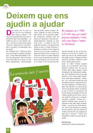 6
Deixem que ens
ajudin a ajudar
D
ies enrere ens ho deia en
Joan Turu en una il·lustració
seva “Papa, jo t’ajudo”... i és
que amb aquesta frase se’ns obre un
ventall tant gran de possibilitats… La
realitat és que si no els deixem “aju-
dar”, i ara que en tenen tantes ganes
de fer-ho i d’aprendre-ho i de partici-
par-hi, de grans no pretenguem que
ens ajudin.
Als menjadors de 7 i TRIA ja fa molts
anys que seguim projectes pedagò-
gics, i molts d’ells estan lligats a l’en-
torn de l’alimentació. Vam començar
amb l’Escudella de cultures en què
fèiem degustacions i aprenentatges
Als menjadors de 7 i TRIA
ja fa molts anys que seguim
projectes pedagògics, i molts
d’ells estan lligats a l’entorn
de l’alimentació.
amb els àpats d’arreu, propers i llu-
nyans. Després va venir la Piràmide
dels sentits; ens va permetre treba-
llar sensacions primàries amb les
quals vam aprendre a exercitar-los i
desenvolupar-los. Després va venir
el Si jo fos..., un espai on vam tre-
ballar les emocions, i la gastronomia
també va tenir un espai important. I
finalment va néixer el curs passat el
Servim-nos com a casa, una altra ve-
gada ens trobem amb un espai on el
vincle de l’àpat té un paper destacat
amb el que representa per cada nen
dinar acompanyat, com si fos a casa,
en un espai on se’l fa personal per-
què el té proper, és seu. Un lloc par-
ticipatiu on el nen diu “jo t’ajudo”. Un
repte que neix en els nostres espais
per ajudar a parar i desparar la taula,
servir-nos els plats, recollir-los i tenir
ordre i saber esperar el torn.
Quan un infant t’ofereix aquesta
ajuda, és incondicional. Amb totes
aquests iniciatives hem fet que els
nostres petits siguin experts i grans
coneixedors de l’alimentació saluda-
ble, de la freqüència de consum dels
aliments, de la nostra dieta mediter-
rània, dels àpats equilibrats i variats,
etc., etc.; cal buscar temps per anar
amb ells al mercat, a observar les frui-
tes i les hortalisses, a conèixer els orí-
gens dels aliments i en quina època
de l’any els podem trobar i el perquè,
ja que en tenen un de perquè. Cal
buscar temps per trepitjar l’hort (hi ha
moltes escoles que en tenen i ells en
són experts), temps per a compartir
tècniques culinàries. Trencar ous i
batre’ls, enfarinar, pelar verdures, ar-
rebossar el tall, bullir, fregir, emplatar.
Potser, i per tancar el cercle alimen-
tari, hem de fer partícips la mainada
de tot el procés, des que obtenim la
matèria primera fins que aquesta és
apta per al consum... Potser hem
d´aprendre a deixar que ens ajudin a
ajudar.
Montse Llop
Departament d’àpats transportats
 