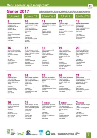 3
Menú escolar: què menjarem?
Gener 2017
Dilluns Dimarts Dimecres Dijous Divendres
13Mongetes seques estofades
amb pastanagues
Truita de bacallà
Enciam amanit amb tomàquet
vermell i pastanaga
Iogurt natural
i per sopar...
Coca d’escalivada
Seitons arrebossats
Fruita natural
16Mongeta tendra amb patata
Bistec de cuixa de gall dindi a
la planxa
amb salsa de formatge
Pera
i per sopar...
Sopa de pistons
Truita de xampinyons
Iogurt natural
9Arròs amb salsa de tomàquet
Croquetes de pernil
Enciam amanit amb col
llombarda i api
Préssec en almívar	
i per sopar...
Mongeta tendra, pastanaga
i patata
Cuetes de rap amb salsa de
tomàquet
Fruita natural
17Llenties estofades amb arròs
Calamars a la romana casolans
Enciam amanit amb remolatxa i
blat de moro
Iogurt natural
i per sopar...
Crema de verdures de
temporada
Pollastre a la planxa
Fruita natural
10Espirals saltats amb pollastre
i xampinyons amb formatge
ratllat
Filet de lluç a la planxa
Enciam amanit amb raves i
olives verdes
Pera
i per sopar...
Amanida verda
Truita de patates i pa amb
tomàquet
Mel i mató
18Tallarines campestres amb
formatge ratllat
Truita a la francesa
Enciam amanit amb raves i
pastanaga
Plàtan
i per sopar...
Bròquil gratinat
“xocos” casolans
Fruita natural
11Caldo de gallina amb estrelletes
Vedella estofada amb verdures
Mandarina
i per sopar...
Crema de carbassa
Gall dindi a la planxa
Fruita natural
19Arròs amb verduretes
Filet de castanyola al forn
amb salsa verda
Enciam amanit amb
tomàquet vermell i olives
negres
Taronja
i per sopar...
Escarola amanida
Broqueta de daus de porc i
pinya amb amanida
Iogurt natural
12Coliflor amb patata
Rodó de porc al forn amb bolets
Poma
i per sopar...
Salmó a la papillota amb patates
i espàrrecs
Iogurt natural
20Escudella barrejada (fideus,
cigrons i mongetes seques)
Carn d'olla (pollastre, pilota i
verdura bullida)
Poma
i per sopar...
Amanida al gust
Pizza casolana amb
xampinyons
Fruita natural
23Fideus a la cassola
Truita de formatge
Enciam amanit amb olives
verdes i col llombarda
Taronja
i per sopar...
Bledes amb patata
Llibrets de llom amb
formatge
Iogurt natural
24Puré de moniato, pastanaga i
ceba amb rostes de pa
Llom de salmó al forn amb oli
d'oliva i anet
Patates rosses
Raïm
i per sopar...
Sopa de galets
Pollastre al forn amb ceba
Fruita natural
25Arròs saltat amb cansalada
Mandonguilles de vedella a la
jardinera
Pera
i per sopar...
Sopa minestrone
Llenguado a la planxa i pa amb
tomàquet
Iogurt natural
1 Febrer
Mongeta tendra amb patata
Pollastre rostit amb verdures i
herbes aromàtiques
Plàtan	
i per sopar...
Sopa de pistons
Calamars a la romana amb
amanida
Iogurt natural
26Cigrons estofats amb espinacs
Fregidets d'abadejo
Enciam amanit amb col
llombarda i blat de moro
Poma
i per sopar...
Crema de pastanaga
Ous ferrats sucats amb pa
Fruita natural
2 Febrer
Arròs amb salsa de tomàquet
Truita de xampinyons
Enciam amanit amb tomàquet
verd i blat de moro
Pera
i per sopar...
Crema de xampinyons
Gall dindi a la planxa
Fruita natural
27Patates guisades
Cuixa de pollastre a la planxa
Enciam amanit amb
pastanaga i blat de moro
Postres d'aniversari
i per sopar...
Sopa d’estrelles
Albergínia farcida gratinada
Fruita natural
3 Febrer
Amanida verda amb formatge
i pipes
Canelons casolans gratinats
Poma
i per sopar...
Sopa de verdures
Hummus amb dips de pa
Mel i mató
30Sopa d'au amb meravella
Llom de porc guisat amb
verduretes
Mandarina
i per sopar...
Minestra de verdures
Rap a la planxa
Iogurt natural
31Llenties estofades amb arròs
Bastonets de lluç arrebossats
Enciam amanit amb cogombre
i olives negres
Iogurt natural
i per sopar...
Coliflor al vapor
Truita de ceba
Fruita natural
Producte làctic
Arròs,
llenties,
cigrons i
mongetes
seques
Empresa
sostenible
Menús supervisats per Silvia Gutiérrez
Dietista-Nutricionista col.nºCAT000636
(Calendari escolar genèric. No inclou les festes locals i de lliure elecció del centre) Les fruites propo-
sades se serviran sempre que reuneixin les condicions de consum idònies, en cas contrari se servirà una altra fruita.
 