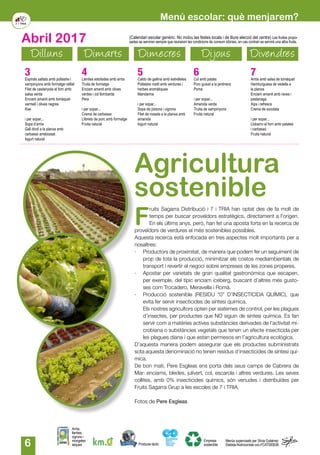 6
Dilluns Dimarts Dimecres Dijous Divendres
Abril 2017
Producte làctic
Arròs,
llenties,
cigrons i
mongetes
seques
Empresa
sostenible
Menús supervisats per Silvia Gutiérrez
Dietista-Nutricionista col.nºCAT000636
(Calendari escolar genèric. No inclou les festes locals i de lliure elecció del centre) Les fruites propo-
sades se serviran sempre que reuneixin les condicions de consum idònies, en cas contrari se servirà una altra fruita.
Menú escolar: què menjarem?
3Espirals saltats amb pollastre i
xampinyons amb formatge ratllat
Filet de castanyola al forn amb
salsa verda
Enciam amanit amb tomàquet
vermell i olives negres
Kiwi
i per sopar...
Sopa d’arròs
Gall dindi a la planxa amb
carbassó arrebossat
Iogurt natural
4Llenties estofades amb arròs
Truita de formatge
Enciam amanit amb olives
verdes i col llombarda
Pera
i per sopar...
Crema de carbassa
Llibrets de porc amb formatge
Fruita natural
5Caldo de gallina amb estrelletes
Pollastre rostit amb verdures i
herbes aromàtiques
Mandarina
i per sopar...
Sopa de pistons i cigrons
Filet de rosada a la planxa amb
amanida
Iogurt natural
6Col amb patata
Porc guisat a la jardinera
Poma
i per sopar...
Amanida verda
Truita de xampinyons
Fruita natural
7Arròs amb salsa de tomàquet
Hamburguesa de vedella a
la planxa
Enciam amanit amb raves i
pastanaga
Xips i refrescs
Crema de xocolata
i per sopar...
Llobarro al forn amb patates
i carbassó
Fruita natural
F
ruits Sagarra Distribució i 7 i TRIA han optat des de fa molt de
temps per buscar proveïdors estratègics, directament a l'origen.
En els últims anys, però, han fet una aposta forta en la recerca de
proveïdors de verdures el més sostenibles possibles.
Aquesta recerca està enfocada en tres aspectes molt importants per a
nosaltres:
·	 Productors de proximitat, de manera que podem fer un seguiment de
prop de tota la producció, minimitzar els costos mediambientals de
transport i revertir el negoci sobre empreses de les zones properes.
·	 Apostar per varietats de gran qualitat gastronòmica que escapen,
per exemple, del típic enciam iceberg, buscant d’altres més gusto-
ses com Trocadero, Meravella i Romà.
·	 Producció sostenible (RESIDU “0” D’INSECTICIDA QUÍMIC), que
evita fer servir insecticides de síntesi química.
	 Els nostres agricultors opten per sistemes de control, per les plagues
d’insectes, per productes que NO siguin de síntesi química. Es fan
servir com a matèries actives substàncies derivades de l’activitat mi-
crobiana o substàncies vegetals que tenen un efecte insecticida per
les plagues diana i que estan permesos en l’agricultura ecològica.
D’aquesta manera podem assegurar que els productes subministrats
sota aquesta denominació no tenen residus d’insecticides de síntesi quí-
mica.
De bon matí, Pere Esgleas ens porta dels seus camps de Cabrera de
Mar: enciams, bledes, julivert, col, escarola i altres verdures. Les seves
collites, amb 0% insecticides químics, són venudes i distribuïdes per
Fruits Sagarra Grup a les escoles de 7 i TRIA.
Fotos de Pere Esgleas
Agricultura
sostenible
 