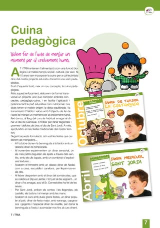 77
A
7 i TRIA entenem l’alimentació com una funció bio-
lògica i al mateix temps social i cultural, per això fa
10 anys vam incorporar la cuina per a col·lectivitats
dins del nostre projecte educatiu donant-li una visió peda-
gògica.
Fruit d’aquesta fusió, neix un nou concepte, la cuina peda-
gògica.
Atès aquest enfocament, elaborem de forma trans-
versal un projecte únic que comprèn ambdós con-
ceptes, pedagògic-cuina, i en facilita l’aplicació i
potencia tant la part educativa com nutricional. Les
dues tenen el mateix origen: la dieta equilibrada i la
transmissió d’hàbits i valors amb l’objectiu de fer de
l’acte de menjar un moment per al creixement humà.
Així doncs, al llarg del curs és habitual amagar el di-
nar el dia de Carnaval, o trobar per dinar llegendes i
poemes i delícies de drac el dia de Sant Jordi. A més,
aprofundim en les festes tradicionals del nostre terri-
tori.
Seguint aquesta formulació, són vuit les festes que ce-
lebrem als menjadors...
·	 A l’octubre donem la benvinguda a la tardor amb un
deliciós dinar de temporada.
·	 Al novembre experimentem un dinar sensorial, on
els més petits degusten els àpats a través dels sen-
tits, amb els ulls tapats, amb un combinat d’explosi-
ves textures...
·	 Acabem el trimestre amb un clàssic dinar de Nadal,
com a casa, escudella i canelons, per llepar-nos-en
els dits.
·	 Al febrer despertem amb el dinar del somiatruites, que
es celebra el Dijous Llarder, i tot just al dia següent... el
dinar s’ha amagat, avui el Sr. Carnestoltes ha fet de les
seves.
·	 Per Sant Jordi, arriben els contes i les llegendes, els
castells, els bufons i el menjar amb les mans.
·	 Acabem el curs amb dues grans festes, un dinar popu-
lar al pati, dinar de festa major, amb xaranga, capgros-
sos i gegants i l’especial dinar de revetlla, per donar la
benvinguda a l’estiu i acomiadar-nos fins al curs vinent.
7 i TRIA
Cuina
pedagògica
DINAR DE TARDOR
Crema de moniato,
pastanaga i ceba
Rodó de vedella al forn
amb puré de castanyes
Coca de sucre
Menú
LA CASTANYADA
Octubre
DINAR MEDIEVAL
Abril
Menú Medieval
SANT JORDILletres i poemes
Delícies de drac
Pastís de sant jordi
Volem fer de l’acte de menjar un
moment per al creixement humà.
 