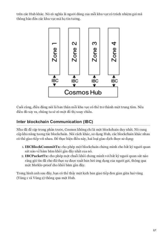 3/7
trên các Hub khác. Nó có nghĩa là người dùng của mỗi khu vực có trách nhiệm gửi mã
thông báo đến các khu vực mà họ tin tưởng.
Cuối cùng, điều đáng nói là bản thân mỗi khu vực có thể trở thành một trung tâm. Nếu
điều đó xảy ra, chúng ta sẽ có một đồ thị xoay chiều.
Inter blockchain Communication (IBC)
Như đã đề cập trong phần trước, Cosmos không chỉ là một blockchain duy nhất. Nó cung
cấp khả năng tương tác blockchain. Nói cách khác, sử dụng Hub, các blockchain khác nhau
có thể giao tiếp với nhau. Để thực hiện điều này, hai loại giao dịch được sử dụng:
1. IBCBlockCommitTx: cho phép một blockchain chứng minh cho bất kỳ người quan
sát nào về hàm băm khối gần đây nhất của nó.
2. IBCPacketTx: cho phép một chuỗi khối chứng minh với bất kỳ người quan sát nào
rằng gói tin đã cho đã thực sự được xuất bản bởi ứng dụng của người gửi, thông qua
một Merkle-proof cho khối băm gần đây.
Trong hình ảnh sau đây, bạn có thể thấy một kịch bản giao tiếp đơn giản giữa hai vùng
(Vùng 1 và Vùng 2) thông qua một Hub.
 