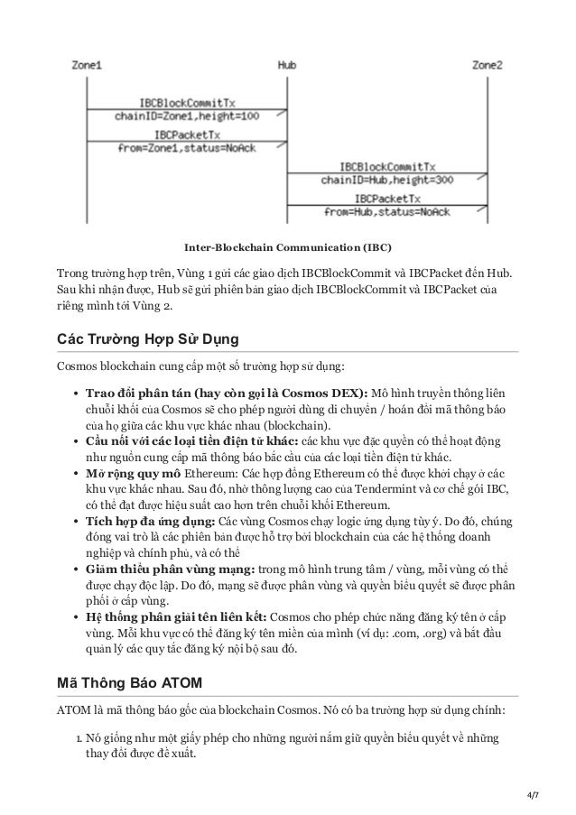 4/7
Inter-Blockchain Communication (IBC)
Trong trường hợp trên, Vùng 1 gửi các giao dịch IBCBlockCommit và IBCPacket đến Hub.
Sau khi nhận được, Hub sẽ gửi phiên bản giao dịch IBCBlockCommit và IBCPacket của
riêng mình tới Vùng 2.
Các Trường Hợp Sử Dụng
Cosmos blockchain cung cấp một số trường hợp sử dụng:
Trao đổi phân tán (hay còn gọi là Cosmos DEX): Mô hình truyền thông liên
chuỗi khối của Cosmos sẽ cho phép người dùng di chuyển / hoán đổi mã thông báo
của họ giữa các khu vực khác nhau (blockchain).
Cầu nối với các loại tiền điện tử khác: các khu vực đặc quyền có thể hoạt động
như nguồn cung cấp mã thông báo bắc cầu của các loại tiền điện tử khác.
Mở rộng quy mô Ethereum: Các hợp đồng Ethereum có thể được khởi chạy ở các
khu vực khác nhau. Sau đó, nhờ thông lượng cao của Tendermint và cơ chế gói IBC,
có thể đạt được hiệu suất cao hơn trên chuỗi khối Ethereum.
Tích hợp đa ứng dụng: Các vùng Cosmos chạy logic ứng dụng tùy ý. Do đó, chúng
đóng vai trò là các phiên bản được hỗ trợ bởi blockchain của các hệ thống doanh
nghiệp và chính phủ, và có thể
Giảm thiểu phân vùng mạng: trong mô hình trung tâm / vùng, mỗi vùng có thể
được chạy độc lập. Do đó, mạng sẽ được phân vùng và quyền biểu quyết sẽ được phân
phối ở cấp vùng.
Hệ thống phân giải tên liên kết: Cosmos cho phép chức năng đăng ký tên ở cấp
vùng. Mỗi khu vực có thể đăng ký tên miền của mình (ví dụ: .com, .org) và bắt đầu
quản lý các quy tắc đăng ký nội bộ sau đó.
Mã Thông Báo ATOM
ATOM là mã thông báo gốc của blockchain Cosmos. Nó có ba trường hợp sử dụng chính:
1. Nó giống như một giấy phép cho những người nắm giữ quyền biểu quyết về những
thay đổi được đề xuất.
 