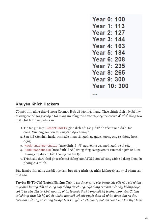6/7
Khuyến Khích Hackers
Có một tính năng thú vị trong Cosmos Hub để bảo mật mạng. Theo chính sách này, bất kỳ
ai cũng có thể gửi giao dịch tới mạng nói rằng trình xác thực cụ thể có vấn đề về lỗ hổng bảo
mật. Quá trình này như sau:
1. Tin tặc gửi một ReportHackTx giao dịch nói rằng: “Trình xác thực X đã bị tấn
công. Vui lòng gửi tiền thưởng đến địa chỉ này ”.
2. Sau khi xác nhận hack, trình xác nhận và người ủy quyền tương ứng sẽ không hoạt
động.
3. HackPunishmentRatio (mặc định là 5%) nguyên tử của mọi người sẽ bị cắt.
4. HackRewardRatio (mặc định là 5%) trong tổng số nguyên tử của mọi người sẽ được
thưởng cho địa chỉ tiền thưởng của tin tặc.
5. Trình xác thực khôi phục các mã thông báo ATOM còn lại bằng cách sử dụng khóa dự
phòng của mình.
Đây là một tính năng đặc biệt để đảm bảo rằng trình xác nhận không có bất kỳ vi phạm bảo
mật nào.
Tuyên Bố Từ Chố Trách Nhiệm: Thông tin được cung cấp trong bài viết này chỉ nhằm
mục đích hướng dẫn và cung cấp thông tin chung. Nội dung của bài viết này không được
coi là tư vấn đầu tư, kinh doanh, pháp lý hoặc thuế trong bất kỳ trường hợp nào. Chúng
tôi không chịu bất kỳ trách nhiệm nào đối với các quyết định cá nhân được đưa ra dựa
trên bài viết này và chúng tôi đặc biệt khuyến khích bạn tự nghiên cứu trước khi thực hiện
 