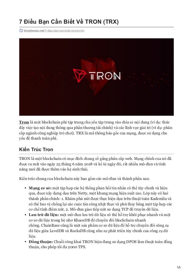 1/5
7 Điều Bạn Cần Biết Về TRON (TRX)
blogtienso.net/7-dieu-ban-can-biet-ve-tron-trx
Tron là một blockchain phi tập trung chủ yếu tập trung vào chia sẻ nội dung (ví dụ: thúc
đẩy việc tạo nội dung thông qua phần thưởng tài chính) và các lĩnh vực giải trí (ví dụ: phân
cấp ngành công nghiệp trò chơi). TRX là mã thông báo gốc của mạng, được sử dụng chủ
yếu để thanh toán phí.
Kiến Trúc Tron
TRON là một blockchain có mục đích chung cố gắng phân cấp web. Mạng chính của nó đã
được ra mắt vào ngày 25 tháng 6 năm 2018 và kể từ ngày đó, rất nhiều mô-đun và tính
năng mới đã được thêm vào hệ sinh thái.
Kiến trúc chung của blockchain này bao gồm các mô-đun và thành phần sau:
Mạng cơ sở: một tập hợp các hệ thống phản hồi tin nhắn có thể tùy chỉnh và hiệu
quả, được xây dựng dựa trên Netty, một khung mạng hiệu suất cao. Lớp này có hai
thành phần chính: 1. Khám phá nút được thực hiện dựa trên thuật toán Kademlia và
có thể bảo vệ chống lại các cuộc tấn công nhật thực và phù thủy bằng một tập hợp các
cơ chế tính điểm nút. 2. Mô-đun giao tiếp nút sử dụng TCP để truyền dữ liệu.
Lưu trữ dữ liệu: một mô-đun lưu trữ dữ liệu có thể hỗ trợ khôi phục nhanh và một
cơ sở dữ liệu trong bộ nhớ KhaosDB để chuyển đổi blockchain nhanh
chóng. ChainBase cũng là một sản phẩm cơ sở dữ liệu để hỗ trợ chuyển đổi công cụ
dữ liệu giữa LevelDB và RocksDB cũng như sự phát triển tùy chỉnh của công cụ dữ
liệu.
Đồng thuận: Chuỗi công khai TRON hiện đang sử dụng DPOS làm thuật toán đồng
thuận, cho phép tối đa 2000 TPS.
 