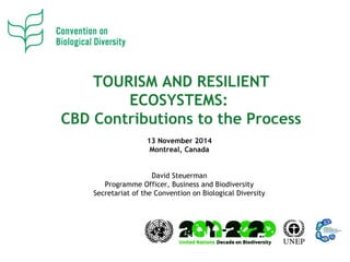 TOURISM AND RESILIENT
ECOSYSTEMS:
CBD Contributions to the Process
13 November 2014
Montreal, Canada
David Steuerman
Programme Officer, Business and Biodiversity
Secretariat of the Convention on Biological Diversity
 