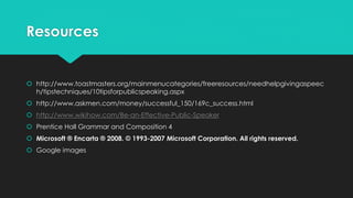 Resources
 http://www.toastmasters.org/mainmenucategories/freeresources/needhelpgivingaspeec
h/tipstechniques/10tipsforpublicspeaking.aspx
 http://www.askmen.com/money/successful_150/169c_success.html
 http://www.wikihow.com/Be-an-Effective-Public-Speaker
 Prentice Hall Grammar and Composition 4
 Microsoft ® Encarta ® 2008. © 1993-2007 Microsoft Corporation. All rights reserved.
 Google images
 