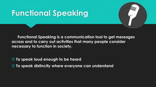 Functional Speaking
Functional Speaking is a communication tool to get messages
across and to carry out activities that many people consider
necessary to function in society.
 To speak loud enough to be heard
 To speak distinctly where everyone can understand
 