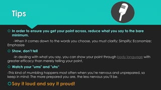 Tips
 In order to ensure you get your point across, reduce what you say to the bare
minimum.
-When it comes down to the words you choose, you must clarify; Simplify; Economize;
Emphasize
 Show, don’t tell
-In dealing with what you say, you can show your point through body language with
greater efficacy than merely telling your point.
 Watch your "ums" and "uhs“
-This kind of mumbling happens most often when you’re nervous and unprepared, so
keep in mind: The more prepared you are, the less nervous you’ll be.
Say it loud and say it proud!
 