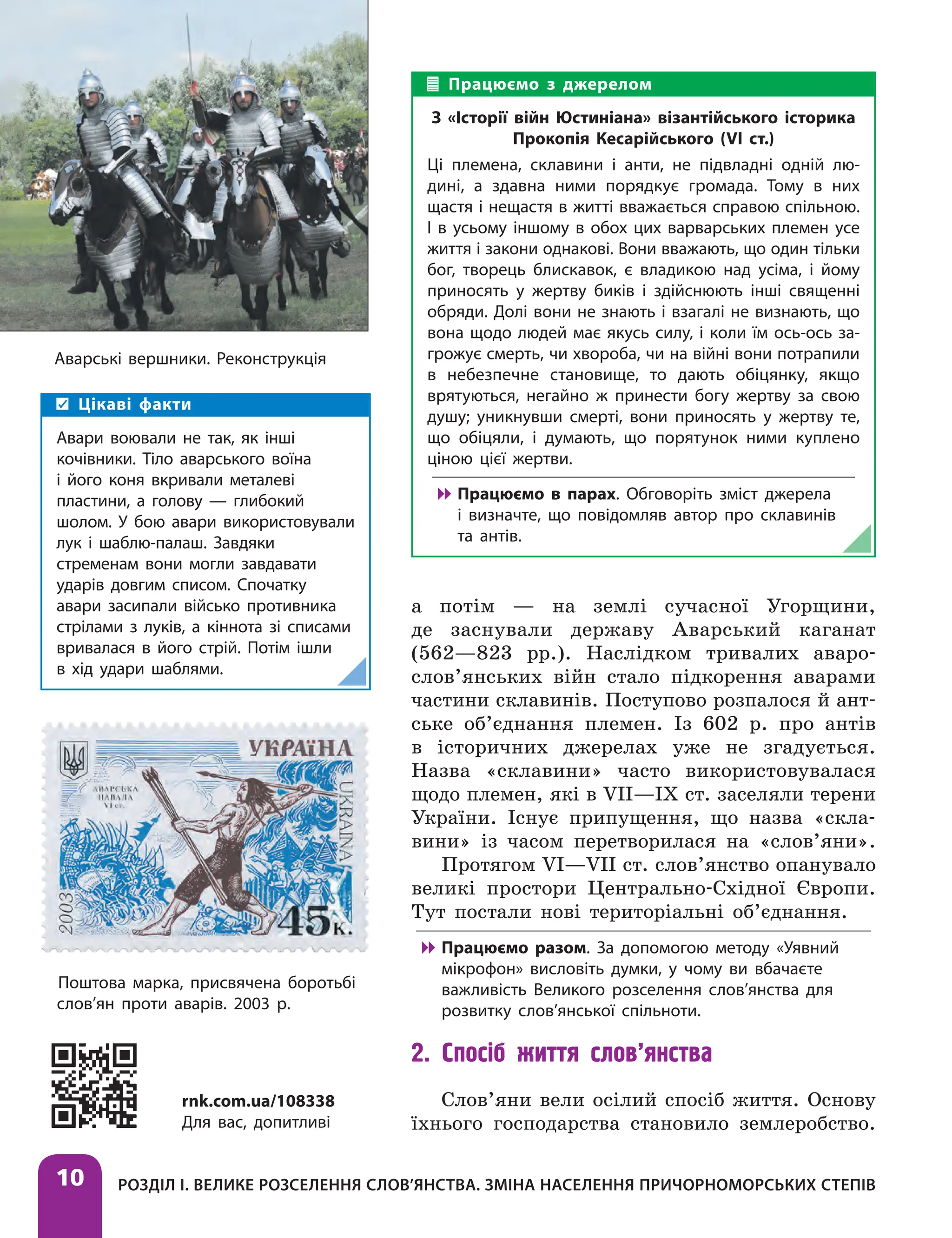 Розділ І. Велике розселення слов’янства. Зміна населення причорноморських степів
10
а потім — на землі сучасної Угорщини,
де заснували державу Аварський каганат
(562—823 рр.). Наслідком тривалих аваро-
слов’янських війн стало підкорення аварами
частини склавинів. Поступово розпалося й ант-
ське об’єднання племен. Із 602 р. про антів
в історичних джерелах уже не згадується.
Назва «склавини» часто використовувалася
щодо племен, які в VII—IX ст. заселяли терени
України. Існує припущення, що назва «скла-
вини» із часом перетворилася на «слов’яни».
Протягом VI—VII ст. слов’янство опанувало
великі простори Центрально-Східної Європи.
Тут постали нові територіальні об’єднання.

 Працюємо разом. За допомогою методу «Уявний
мікрофон» висловіть думки, у чому ви вбачаєте
важливість Великого розселення слов’янства для
розвитку слов’янської спільноти.
2. Спосіб життя слов’янства
Слов’яни вели осілий спосіб життя. Основу
їхнього господарства становило землеробство.
Працюємо з джерелом
З «Історії війн Юстиніана» візантійського історика
Прокопія Кесарійського (VI ст.)
Ці племена, склавини і анти, не підвладні одній лю-
дині, а здавна ними порядкує громада. Тому в них
щастя і нещастя в житті вважається справою спільною.
І в усьому іншому в обох цих варварських племен усе
життя і закони однакові. Вони вважають, що один тільки
бог, творець блискавок, є владикою над усіма, і йому
приносять у жертву биків і здійснюють інші священні
обряди. Долі вони не знають і взагалі не визнають, що
вона щодо людей має якусь силу, і коли їм ось-ось за-
грожує смерть, чи хвороба, чи на війні вони потрапили
в небезпечне становище, то дають обіцянку, якщо
врятуються, негайно ж принести богу жертву за свою
душу; уникнувши смерті, вони приносять у жертву те,
що обіцяли, і думають, що порятунок ними куплено
ціною цієї жертви.

 Працюємо в парах. Обговоріть зміст джерела
і визначте, що повідомляв автор про склавинів
та антів.
Аварські вершники. Реконструкція
Цікаві факти
Авари воювали не так, як інші
кочівники. Тіло аварського воїна
і його коня вкривали металеві
пластини, а голову — глибокий
шолом. У бою авари використовували
лук і шаблю-палаш. Завдяки
стременам вони могли завдавати
ударів довгим списом. Спочатку
авари засипали військо противника
стрілами з луків, а кіннота зі списами
вривалася в його стрій. Потім ішли
в хід удари шаблями.
rnk.com.ua/108338
Для вас, допитливі
Поштова марка, присвячена боротьбі
слов’ян проти аварів. 2003 р.
 