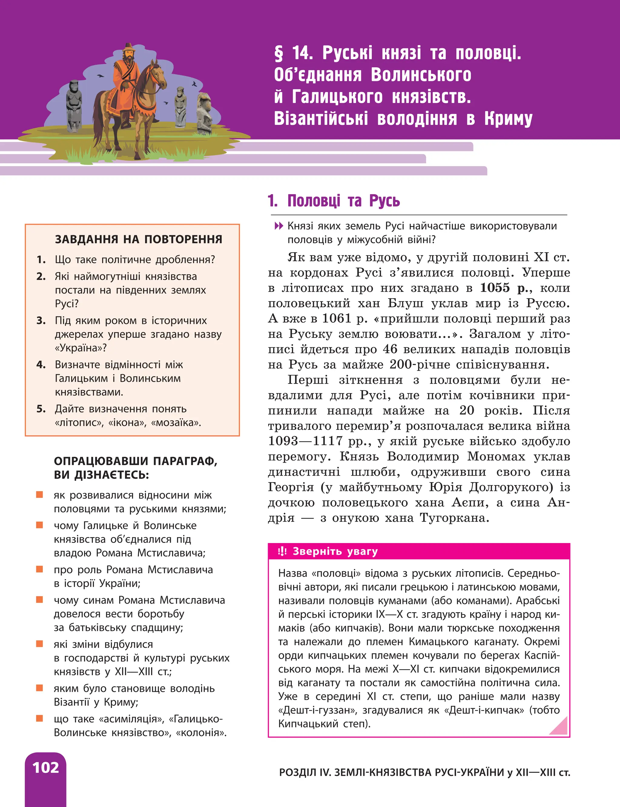 102 РОЗДІЛ IV. ЗЕМЛІ-КНЯЗІВСТВА РУСІ-УКРАЇНИ у ХІІ—ХІІІ ст.
§ 14. Руські князі та половці.
Об’єднання Волинського
й Галицького князівств.
Візантійські володіння в Криму
1. Половці та Русь

 Князі яких земель Русі найчастіше використовували
половців у міжусобній війні?
Як вам уже відомо, у другій половині ХІ ст.
на кордонах Русі з’явилися половці. Уперше
в літописах про них згадано в 1055 р., коли
половецький хан Блуш уклав мир із Руссю.
А вже в 1061 р. «прийшли половці перший раз
на Руську землю воювати...». Загалом у літо-
писі йдеться про 46 великих нападів половців
на Русь за майже 200-річне співіснування.
Перші зіткнення з половцями були не-
вдалими для Русі, але потім кочівники при-
пинили напади майже на 20 років. Після
тривалого перемир’я розпочалася велика війна
1093—1117 рр., у якій руське військо здобуло
перемогу. Князь Володимир Мономах уклав
династичні шлюби, одруживши свого сина
Георгія (у майбутньому Юрія Долгорукого) із
дочкою половецького хана Аєпи, а сина Ан-
дрія — з онукою хана Тугоркана.
ЗАВДАННЯ НА ПОВТОРЕННЯ
1. Що таке політичне дроблення?
2. Які наймогутніші князівства
постали на південних землях
Русі?
3. Під яким роком в історичних
джерелах уперше згадано назву
«Україна»?
4. Визначте відмінності між
Галицьким і Волинським
князівствами.
5. Дайте визначення понять
«літопис», «ікона», «мозаїка».
ОПРАЦЮВАВШИ ПАРАГРАФ,
ВИ ДІЗНАЄТЕСЬ:
„
„ як розвивалися відносини між
половцями та руськими князями;
„
„ чому Галицьке й Волинське
князівства об’єдналися під
владою Романа Мстиславича;
„
„ про роль Романа Мстиславича
в історії України;
„
„ чому синам Романа Мстиславича
довелося вести боротьбу
за батьківську спадщину;
„
„ які зміни відбулися
в господарстві й культурі руських
князівств у ХІІ—ХІІІ ст.;
„
„ яким було становище володінь
Візантії у Криму;
„
„ що таке «асиміляція», «Галицько-
Волинське князівство», «колонія».
Зверніть увагу
Назва «половці» відома з руських літописів. Середньо-
вічні автори, які писали грецькою і латинською мовами,
називали половців куманами (або команами). Арабські
й перські історики ІХ—Х ст. згадують країну і народ ки-
маків (або кипчаків). Вони мали тюркське походження
та належали до племен Кимацького каганату. Окремі
орди кипчацьких племен кочували по берегах Каспій-
ського моря. На межі X—XI ст. кипчаки відокремилися
від каганату та постали як самостійна політична сила.
Уже в середині XI ст. степи, що раніше мали назву
«Дешт-і-гуззан», згадувалися як «Дешт-і-кипчак» (тобто
Кипчацький степ).
 