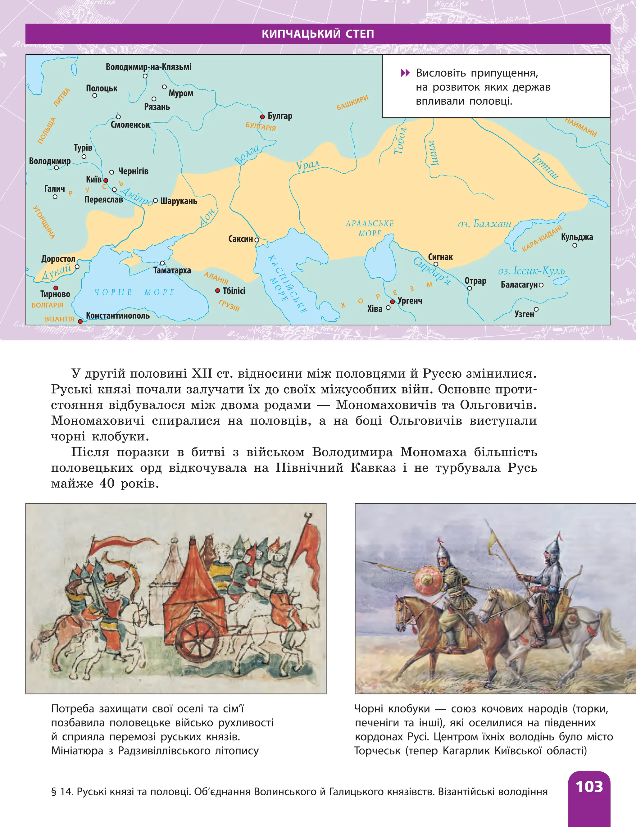 § 14. Руські князі та половці. Об’єднання Волинського й Галицького князівств. Візантійські володіння 103
У другій половині ХІІ ст. відносини між половцями й Руссю змінилися.
Руські князі почали залучати їх до своїх міжусобних війн. Основне проти-
стояння відбувалося між двома родами — Мономаховичів та Ольговичів.
Мономаховичі спиралися на половців, а на боці Ольговичів виступали
чорні клобуки.
Після поразки в битві з військом Володимира Мономаха більшість
половецьких орд відкочувала на Північний Кавказ і не турбувала Русь
майже 40 років.
КИПЧАЦЬКИЙ СТЕП
В
о
лга
Д
ніпро
Д
о
н
Урал
Т
о
б
о
л
І
ш
и
м
Сирдар’я
Дунай
оз. Балхаш
Ірт
иш
АРАЛЬСЬКЕ
МОРЕ
К
А
С
П
І
Й
С
Ь
К
Е
М
О
Р
Е
Ч О Р Н Е М О Р Е
оз. Іссик-Куль
Константинополь
Доростол
Таматарха
Тбілісі
Саксин
Хіва
Ургенч
Сигнак
Отрар
Узген
Баласагун
Кульджа
Шарукань
Переяслав
Чернігів
Київ
Галич
Турів
Тирново
Володимир
Рязань
Муром
Булгар
Володимир
Смоленськ
Полоцьк
У
Г
О
Р
Щ
И
Н
А
П
О
Л
Ь
Щ
А
Л
И
Т
В
А
БУЛГАРІЯ
АЛАНІЯ
ГРУЗІЯ Х
О
Р
Е
З
М
НАЙМАНИ
БАШКИРИ
Р У С Ь
БОЛГАРІЯ
ВІЗАНТІЯ
-на-Клязьмі
Чорні клобуки — союз кочових народів (торки,
печеніги та інші), які оселилися на південних
кордонах Русі. Центром їхніх володінь було місто
Торчеськ (тепер Кагарлик Київської області)
Потреба захищати свої оселі та сім’ї
позбавила половецьке військо рухливості
й сприяла перемозі руських князів.
Мініатюра з Радзивіллівського літопису

 Висловіть припущення,
на розвиток яких держав
впливали половці.
 