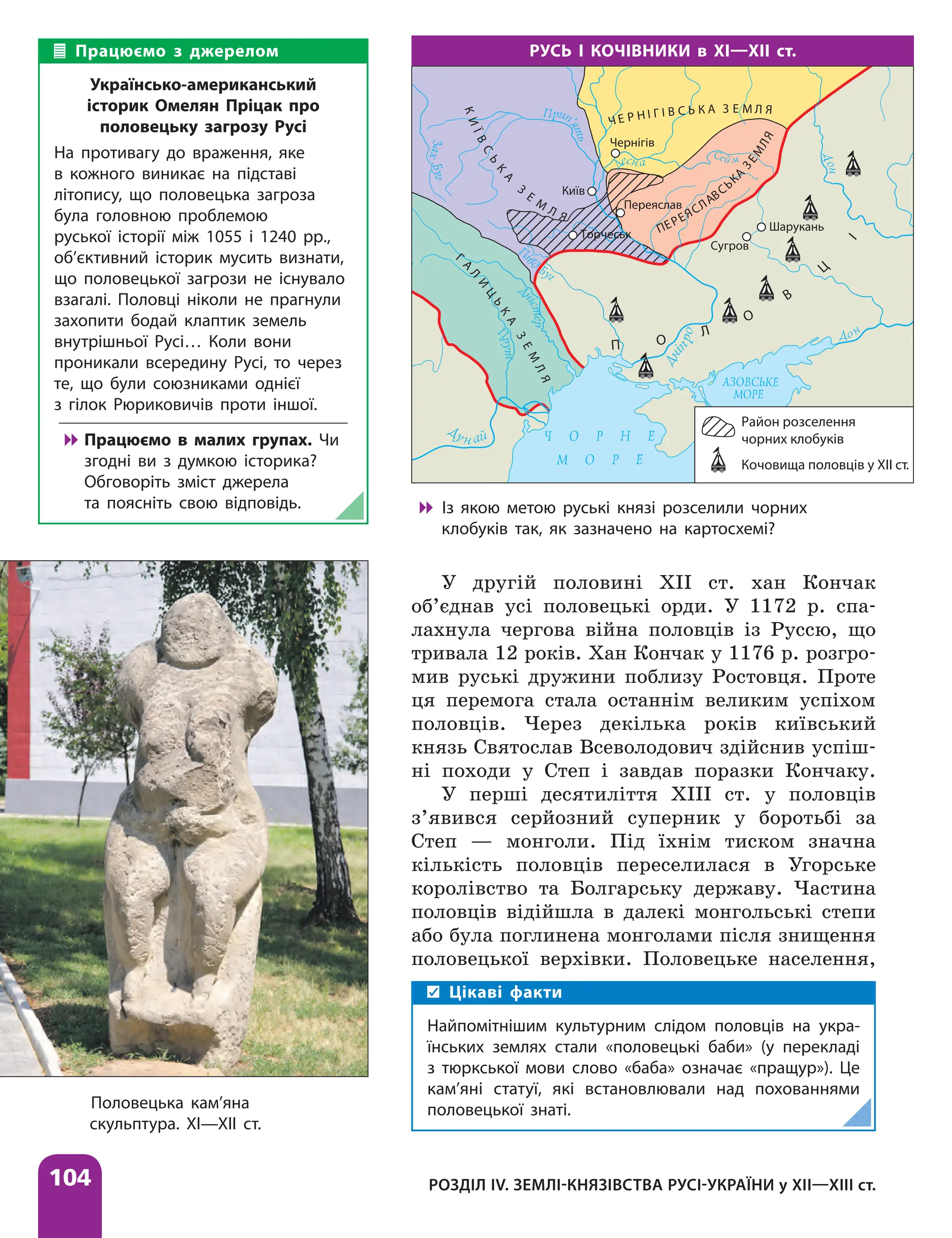 104 РОЗДІЛ IV. ЗЕМЛІ-КНЯЗІВСТВА РУСІ-УКРАЇНИ у ХІІ—ХІІІ ст.
У другій половині XII ст. хан Кончак
об’єднав усі половецькі орди. У 1172 р. спа-
лахнула чергова війна половців із Руссю, що
тривала 12 років. Хан Кончак у 1176 р. розгро-
мив руські дружини поблизу Ростовця. Проте
ця перемога стала останнім великим успіхом
половців. Через декілька років київський
князь Святослав Всеволодович здійснив успіш-
ні походи у Степ і завдав поразки Кончаку.
У перші десятиліття ХІІІ ст. у половців
з’явився серйозний суперник у боротьбі за
Степ — монголи. Під їхнім тиском значна
кількість половців переселилася в Угорське
королівство та Болгарську державу. Частина
половців відійшла в далекі монгольські степи
або була поглинена монголами після знищення
половецької верхівки. Половецьке населення,
РУСЬ І КОЧІВНИКИ в ХІ—ХІІ ст.
Район розселення
чорних клобуків
Кочовища половців у XII ст.
Переяслав
Чернігів
Київ
Шарукань
Сугров
Торчеськ
Г
А
Л
И
Ц
Ь
К
А
З
Е
М
Л
Я
К
И
Ї
В
С
Ь
К
А
З
Е
М
Л Я
Ч Е Р Н І Г І В С Ь К А З Е М Л Я
ПЕРЕЯСЛАВСЬК
А
З
Е
М
Л
Я
П О
Л
О
В
Ц
І

 Із якою метою руські князі розселили чорних
клобуків так, як зазначено на картосхемі?
Половецька кам’яна
скульптура. XI—XII ст.
Працюємо з джерелом
Українсько-американський
історик Омелян Пріцак про
половецьку загрозу Русі
На противагу до враження, яке
в кожного виникає на підставі
літопису, що половецька загроза
була головною проблемою
руської історії між 1055 і 1240 рр.,
об’єктивний історик мусить визнати,
що половецької загрози не існувало
взагалі. Половці ніколи не прагнули
захопити бодай клаптик земель
внутрішньої Русі… Коли вони
проникали всередину Русі, то через
те, що були союзниками однієї
з гілок Рюриковичів проти іншої.

 Працюємо в малих групах. Чи
згодні ви з думкою історика?
Обговоріть зміст джерела
та поясніть свою відповідь.
Цікаві факти
Найпомітнішим культурним слідом половців на укра-
їнських землях стали «половецькі баби» (у перекладі
з тюркської мови слово «баба» означає «пращур»). Це
кам’яні статуї, які встановлювали над похованнями
половецької знаті.
 