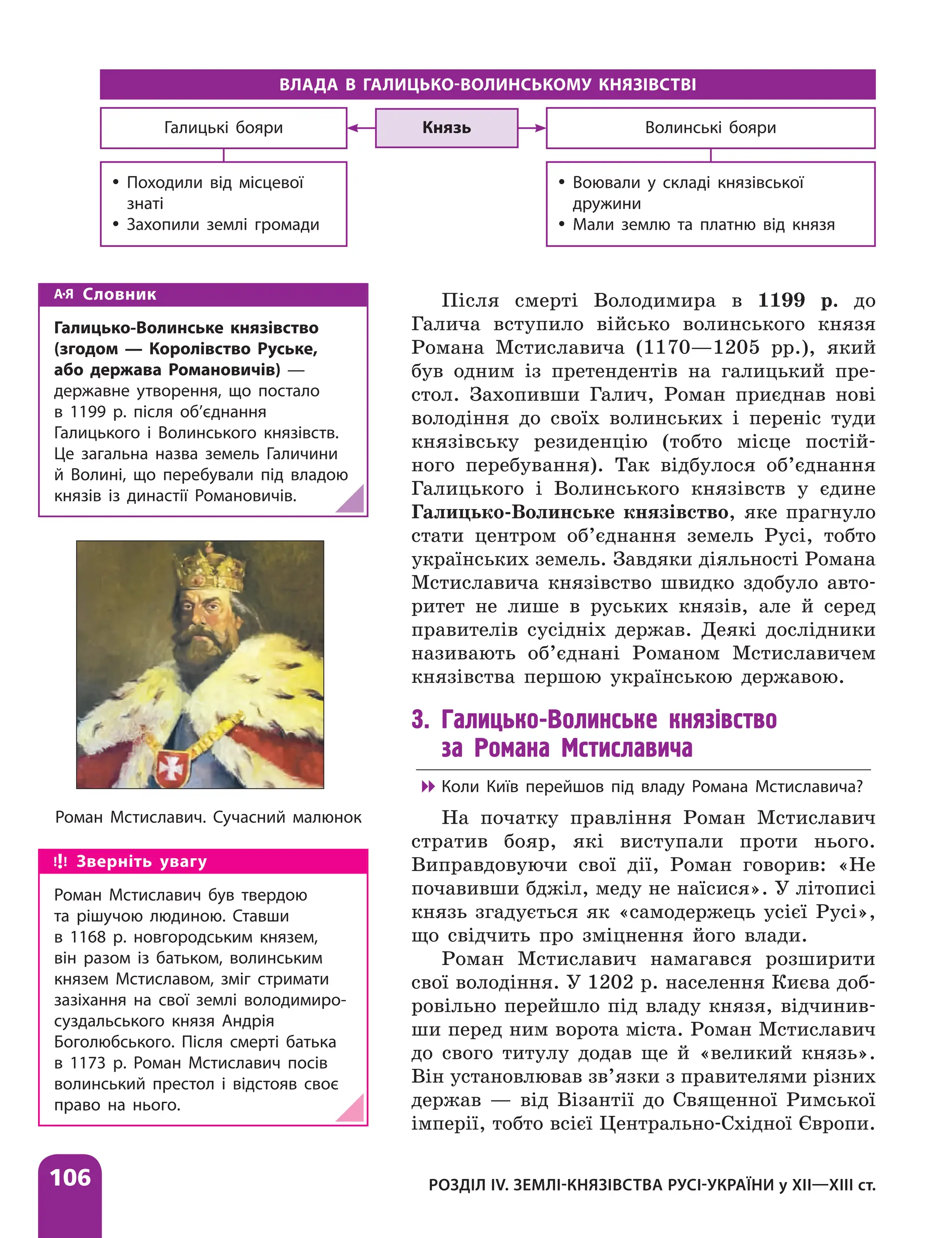 106 РОЗДІЛ IV. ЗЕМЛІ-КНЯЗІВСТВА РУСІ-УКРАЇНИ у ХІІ—ХІІІ ст.
Після смерті Володимира в 1199 р. до
Галича вступило військо волинського князя
Романа Мстиславича (1170—1205 рр.), який
був одним із претендентів на галицький пре-
стол. Захопивши Галич, Роман приєднав нові
володіння до своїх волинських і переніс туди
князівську резиденцію (тобто місце постій-
ного перебування). Так відбулося об’єднання
Галицького і Волинського князівств у єдине
Галицько-­Волинське князівство, яке прагнуло
стати центром об’єднання земель Русі, тобто
українських земель. Завдяки діяльності Романа
Мстиславича князівство швидко здобуло авто-
ритет не лише в руських князів, але й серед
правителів сусідніх держав. Деякі дослідники
називають об’єднані Романом Мстиславичем
князівства першою українською державою.
3. Галицько-Волинське князівство
за Романа Мстиславича

 Коли Київ перейшов під владу Романа Мстиславича?
На початку правління Роман Мсти­
славич
стратив бояр, які виступали проти нього.
Виправдовуючи свої дії, Роман говорив: «Не
почавивши бджіл, меду не ­
наїсися». У літописі
князь згадується як «самодержець усієї Русі»,
що свідчить про зміцнення його влади.
Роман Мстиславич намагався розширити
свої володіння. У 1202 р. населення Києва доб­
ровільно перейшло під владу князя, відчинив-
ши перед ним ворота міста. Роман Мстиславич
до свого титулу додав ще й «великий князь».
Він установлював зв’язки з правителями різних
держав — від Візантії до Священної Римської
імперії, тобто всієї Центрально-Східної Європи.
Роман Мстиславич. Сучасний малюнок
Зверніть увагу
Роман Мстиславич був твердою
та рішучою людиною. Ставши
в 1168 р. новгородським князем,
він разом із батьком, волинським
князем Мстиславом, зміг стримати
зазіхання на свої землі володимиро-
суздальського князя Андрія
Боголюбського. Після смерті батька
в 1173 р. Роман Мстиславич посів
волинський престол і відстояв своє
право на нього.
ВЛАДА В ГАЛИЦЬКО-ВОЛИНСЬКОМУ КНЯЗІВСТВІ
Князь
y
y Походили від місцевої
знаті
y
y Захопили землі громади
Волинські бояри
Галицькі бояри
y
y Воювали у складі князівської
дружини
y
y Мали землю та платню від князя
Словник
Галицько-Волинське князівство
(згодом — Королівство Руське,
або держава Романовичів) —
державне утворення, що постало
в 1199 р. після об’єднання
Галицького і Волинського князівств.
Це загальна назва земель Галичини
й Волині, що перебували під владою
князів із династії Романовичів.
 