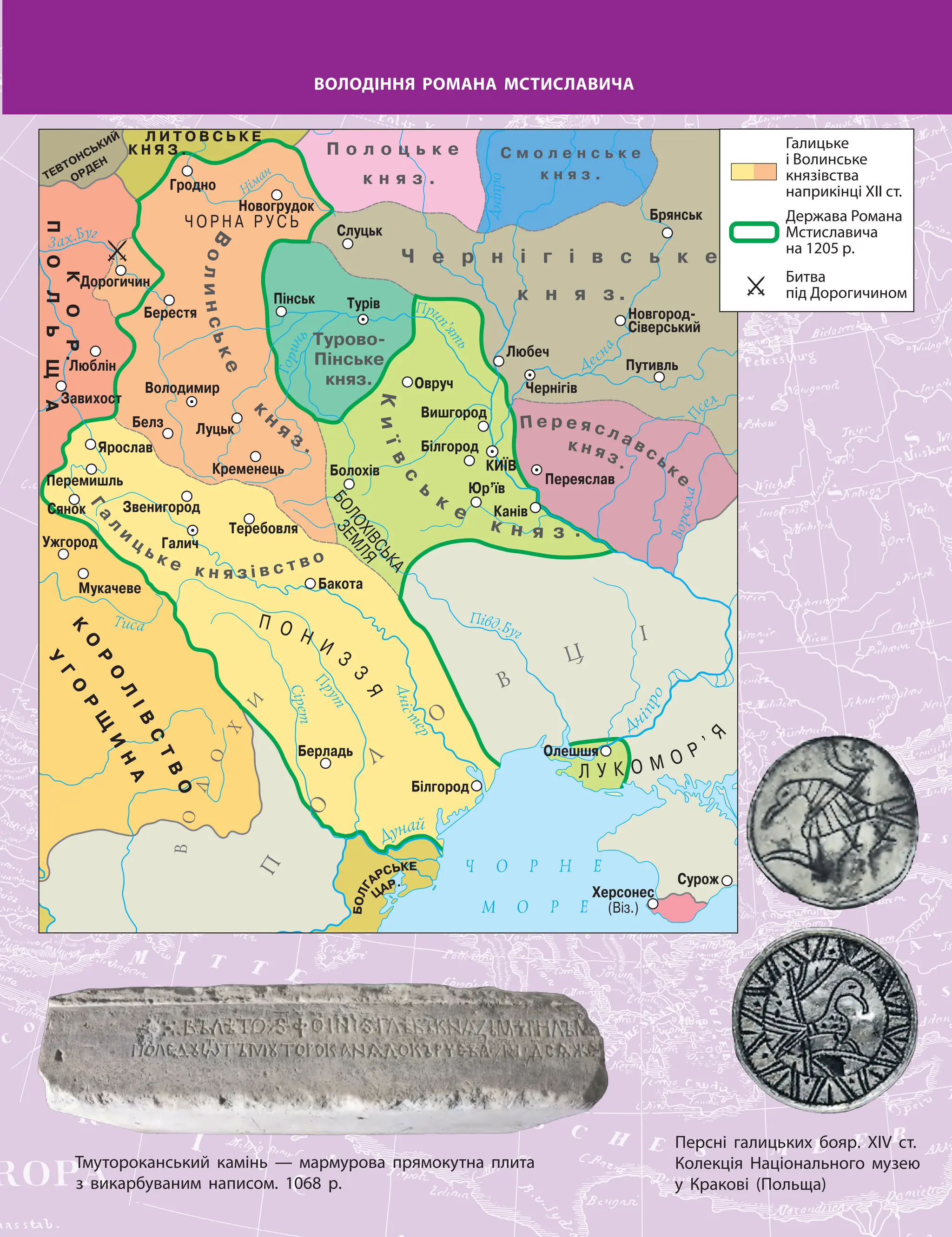 ВОЛОДІННЯ РОМАНА МСТИСЛАВИЧА
Персні галицьких бояр. XIV ст.
Колекція Національного музею
у Кракові (Польща)
Тмутороканський камінь — мармурова прямокутна плита
з викарбуваним написом. 1068 р.
Галицьке
і Волинське
князівства
наприкінці ХІІ ст.
Держава Романа
Мстиславича
на 1205 р.
Битва
під Дорогичином
 