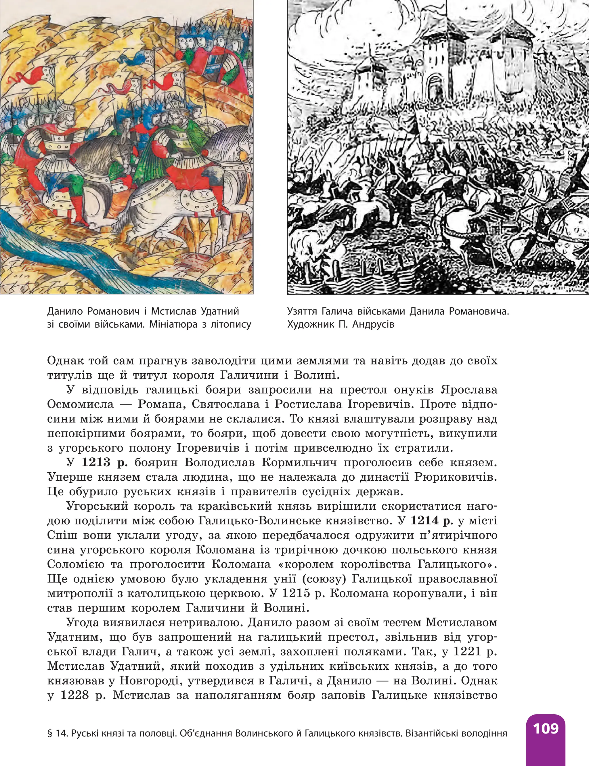 § 14. Руські князі та половці. Об’єднання Волинського й Галицького князівств. Візантійські володіння 109
Однак той сам прагнув заволодіти цими землями та навіть додав до своїх
титулів ще й титул короля Галичини і Волині.
У відповідь галицькі бояри запросили на престол онуків Ярослава
Осмомисла — Романа, Святослава і Ростислава Ігоревичів. Проте відно-
сини між ними й боярами не склалися. То князі влаштували розправу над
непокірними боярами, то бояри, щоб довести свою могутність, викупили
з угорського полону Ігоревичів і потім привселюдно їх стратили.
У 1213 р. боярин Володислав Кормильчич проголосив себе князем.
Уперше князем стала людина, що не належала до династії Рюриковичів.
Це обурило руських князів і правителів сусідніх держав.
Угорський король та краківський князь вирішили скористатися наго-
дою поділити між собою Галицько-Волинське князівство. У 1214 р. у місті
Спіш вони уклали угоду, за якою передбачалося одружити п’ятирічного
сина угорського короля Коломана із трирічною дочкою польського князя
Соломією та проголосити Коломана «королем королівства Галицького».
Ще однією умовою було укладення унії (союзу) Галицької православної
митрополії з католицькою церквою. У 1215 р. Коломана коронували, і він
став першим королем Галичини й Волині.
Угода виявилася нетривалою. Данило разом зі своїм тестем Мстиславом
Удатним, що був запрошений на галицький престол, звільнив від угор-
ської влади Галич, а також усі землі, захоплені поля­
ками. Так, у 1221 р.
Мстислав Удатний, який походив з удільних київських князів, а до того
князював у Новгороді, утвердився в Галичі, а Данило — на Волині. Однак
у 1228 р. Мстислав за наполяганням бояр заповів Галицьке князівство
Узяття Галича військами Данила Романовича.
Художник П. Андрусів
Данило Романович і Мстислав Удатний
зі своїми військами. Мініатюра з літопису
 