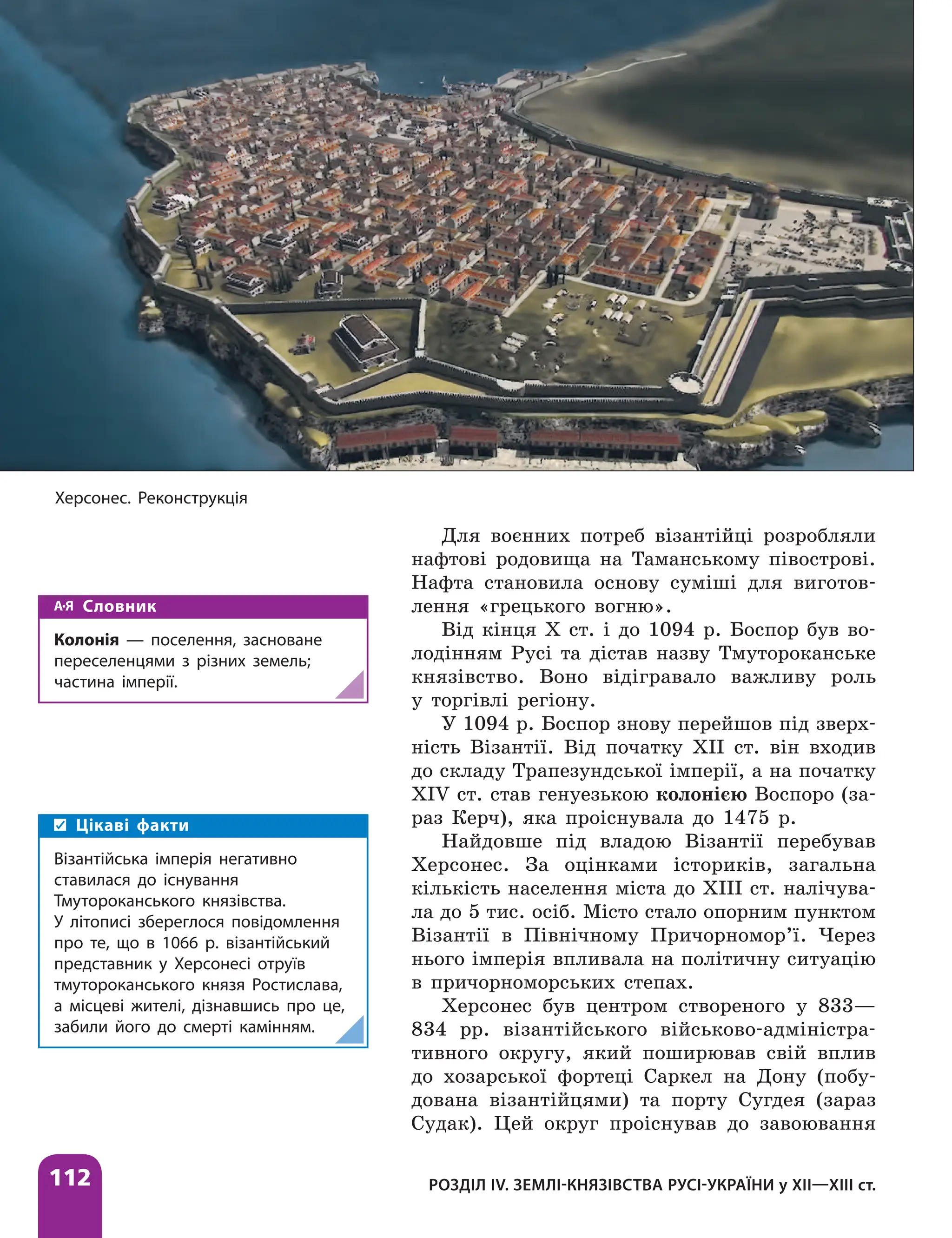 112 РОЗДІЛ IV. ЗЕМЛІ-КНЯЗІВСТВА РУСІ-УКРАЇНИ у ХІІ—ХІІІ ст.
Для воєнних потреб візантійці розробляли
нафтові родовища на Таманському півострові.
Нафта становила основу суміші для виготов-
лення «грецького вогню».
Від кінця Х ст. і до 1094 р. Боспор був во-
лодінням Русі та дістав назву Тмутороканське
князівство. Воно відігравало важливу роль
у торгівлі регіону.
У 1094 р. Боспор знову перейшов під зверх-
ність Візантії. Від початку ХІІ ст. він входив
до складу Трапезундської імперії, а на початку
XIV ст. став генуезькою колонією Воспоро (за-
раз Керч), яка проіснувала до 1475 р.
Найдовше під владою Візантії перебував
Херсонес. За оцінками істориків, загальна
кількість населення міста до XIII ст. налічува-
ла до 5 тис. осіб. Місто стало опорним пунктом
Візантії в Північному Причорномор’ї. Через
нього імперія впливала на політичну ситуацію
в причорноморських степах.
Херсонес був центром створеного у 833—
834 рр. візантійського військово-адміністра-
тивного округу, який поширював свій вплив
до хозарської фортеці Саркел на Дону (побу-
дована візантійцями) та порту Сугдея (зараз
Судак). Цей округ проіснував до завоювання
Словник
Колонія — поселення, засноване
переселенцями з різних земель;
частина імперії.
Херсонес. Реконструкція
Цікаві факти
Візантійська імперія негативно
ставилася до існування
Тмутороканського князівства.
У літописі збереглося повідомлення
про те, що в 1066 р. візантійський
представник у Херсонесі отруїв
тмутороканського князя Ростислава,
а місцеві жителі, дізнавшись про це,
забили його до смерті камінням.
 