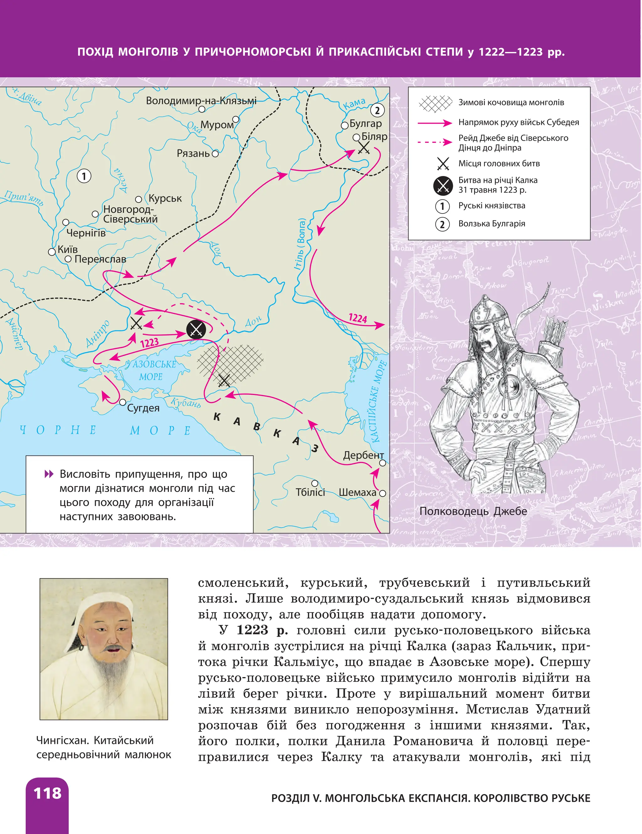 Розділ V. Монгольська експансія. Королівство Руське
118
Чингісхан. Китайський
середньовічний ­малюнок
ПОХІД МОНГОЛІВ У ПРИЧОРНОМОРСЬКІ Й ПРИКАСПІЙСЬКІ СТЕПИ у 1222—1223 рр.
К А В
К
А
З
1223
1224
1
2
Чернігів
Київ
Переяслав
Новгород-
Сіверський
Курськ
Рязань
Муром
Володимир-на-Клязьмі
Булгар
Біляр
Сугдея
Тбілісі
Дербент
Шемаха
Кама
І
т
і
л
ь
(
В
о
л
г
а
)

 Висловіть припущення, про що
могли дізнатися монголи під час
цього походу для організації
наступних завоювань. Полководець Джебе
смоленський, курський, трубчевський і путивльський
князі. Лише володимиро-суздальський князь відмовився
від походу, але пообіцяв надати допомогу.
У 1223 р. головні сили русько-половецького війська
й монголів зустрілися на річці Калка (зараз Кальчик, при-
тока річки Кальміус, що впадає в Азовське море). Спершу
русько-половецьке військо примусило монголів відійти на
лівий берег річки. Проте у вирішальний момент битви
між князями виникло непорозуміння. Мстислав Удатний
розпочав бій без погодження з іншими князями. Так,
його полки, полки Данила Романовича й половці пере-
правилися через Калку та атакували монголів, які під
Зимові кочовища монголів
Напрямок руху військ Субедея
Рейд Джебе від Сіверського
Дінця до Дніпра
Місця головних битв
Битва на річці Калка
31 травня 1223 р.
Руські князівства
Волзька Булгарія
1
2
 