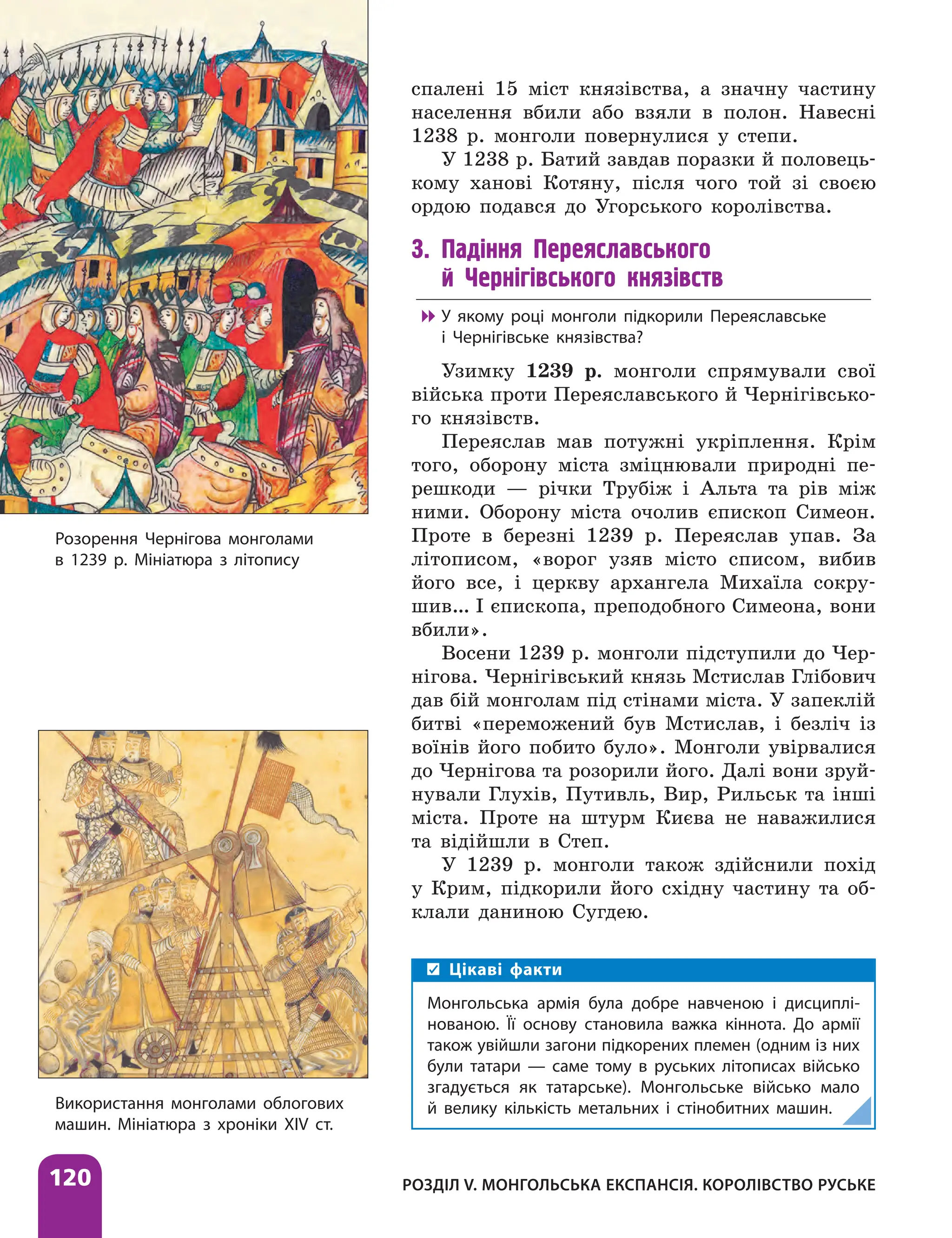 Розділ V. Монгольська експансія. Королівство Руське
120
спалені 15 міст князівства, а значну частину
населення вбили або взяли в полон. Навесні
1238 р. монголи повернулися у степи.
У 1238 р. Батий завдав поразки й половець-
кому ханові Котяну, після чого той зі своєю
ордою подався до Угорського королівства.
3. Падіння Переяславського
й Чернігівського князівств

 У якому році монголи підкорили Переяславське
і Чернігівське князівства?
Узимку 1239 р. монголи спрямували свої
війська проти Переяславського й Чернігівсько-
го князівств.
Переяслав мав потужні укріплення. Крім
того, оборону міста зміцнювали природні пе-
решкоди — річки Трубіж і Альта та рів між
ними. Оборону міста очолив єпископ Симеон.
Проте в березні 1239 р. Переяслав упав. За
літописом, «ворог узяв місто списом, вибив
його все, і церкву архангела Михаїла сокру-
шив… І єпископа, преподобного Симеона, вони
вбили».
Восени 1239 р. монголи підступили до Чер-
нігова. Чернігівський князь Мстислав Глібович
дав бій монголам під стінами міста. У запеклій
битві «переможений був Мстислав, і безліч із
воїнів його побито було». Монголи увірвалися
до Чернігова та розорили його. Далі вони зруй-
нували Глухів, Путивль, Вир, Рильськ та інші
міста. Проте на штурм Києва не наважилися
та відійшли в Степ.
У 1239 р. монголи також здійснили похід
у Крим, підкорили його східну частину та об-
клали даниною Сугдею.
Використання монголами облогових
машин. Мініатюра з хроніки XIV ст.
Цікаві факти
Монгольська армія була добре навченою і дисциплі-
нованою. Її основу становила важка кіннота. До армії
також увійшли загони підкорених племен (одним із них
були татари — саме тому в руських літописах військо
згадується як татарське). Монгольське військо мало
й велику кількість метальних і стінобитних машин.
Розорення Чернігова монголами
в 1239 р. Мініатюра з літопису
 