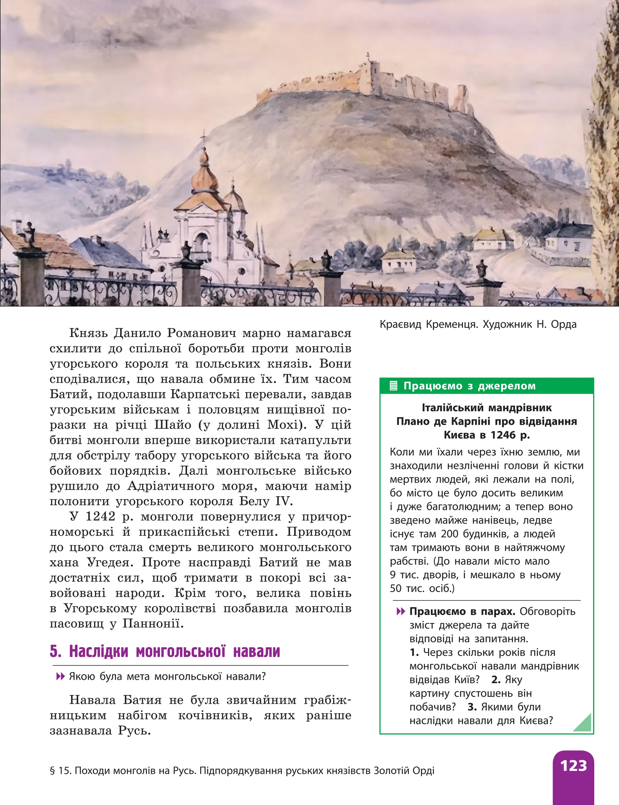 § 15. Походи монголів на Русь. Підпорядкування руських князівств Золотій Орді 123
Краєвид Кременця. Художник Н. Орда
Князь Данило Романович марно намагався
схилити до спільної боротьби проти монголів
угорського короля та польських князів. Вони
сподівалися, що навала обмине їх. Тим часом
Батий, подолавши Карпатські перевали, завдав
угорським військам і половцям нищівної по-
разки на річці Шайо (у долині Мохі). У цій
битві монголи вперше використали катапульти
для обстрілу табору угорського війська та його
бойових порядків. Далі монгольське військо
рушило до Адріатичного моря, маючи намір
полонити угорського короля Белу ІV.
У 1242 р. монголи повернулися у причор-
номорські й прикаспійські степи. Приводом
до цього стала смерть великого монгольського
хана Угедея. Проте насправді Батий не мав
достатніх сил, щоб тримати в покорі всі за-
войовані народи. Крім того, велика повінь
в Угорському королівстві позбавила монголів
пасовищ у Паннонії.
5. Наслідки монгольської навали

 Якою була мета монгольської навали?
Навала Батия не була звичайним грабіж-
ницьким набігом кочівників, яких раніше
зазнавала Русь.
Працюємо з джерелом
Італійський мандрівник
Плано де Карпіні про відвідання
Києва в 1246 р.
Коли ми їхали через їхню землю, ми
знаходили незліченні голови й кістки
мертвих людей, які лежали на полі,
бо місто це було досить великим
і дуже багатолюдним; а тепер воно
зведено майже нанівець, ледве
існує там 200 будинків, а людей
там тримають вони в найтяжчому
рабстві. (До навали місто мало
9 тис. дворів, і мешкало в ньому
50 тис. осіб.)

 Працюємо в парах. Обговоріть
зміст джерела та дайте
відповіді на запитання.
1. Через скільки років після
монгольської навали мандрівник
відвідав Київ? 2. Яку
картину спустошень він
побачив? 3. Якими були
наслідки навали для Києва?
 