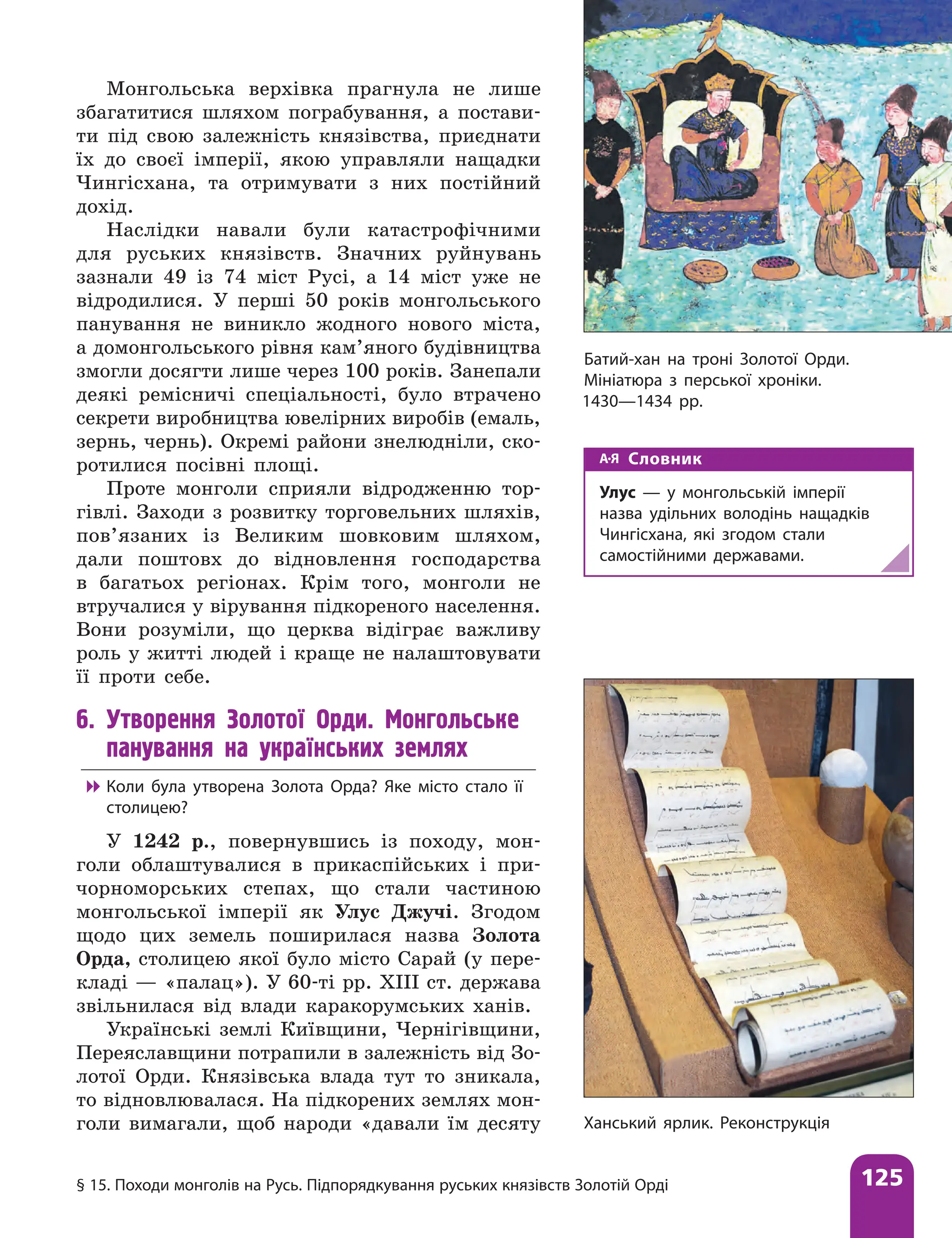 § 15. Походи монголів на Русь. Підпорядкування руських князівств Золотій Орді 125
Монгольська верхівка прагнула не лише
збагатитися шляхом пограбування, а постави-
ти під свою залежність князівства, приєднати
їх до своєї імперії, якою управляли нащадки
Чингісхана, та отримувати з них постійний
дохід.
Наслідки навали були катастрофічними
для руських князівств. Значних руйнувань
зазнали 49 із 74 міст Русі, а 14 міст уже не
відродилися. У перші 50 років монгольського
панування не виникло жодного нового міста,
а домонгольського рівня кам’яного будівництва
змогли досягти лише через 100 років. Занепали
деякі ремісничі спеціальності, було втрачено
секрети виробництва ювелірних виробів (емаль,
зернь, чернь). Окремі райони знелюдніли, ско-
ротилися посівні площі.
Проте монголи сприяли відродженню тор-
гівлі. Заходи з розвитку торговельних шляхів,
пов’язаних із Великим шовковим шляхом,
дали поштовх до відновлення господарства
в багатьох регіонах. Крім того, монголи не
втручалися у вірування підкореного населення.
Вони розуміли, що церква відіграє важливу
роль у житті людей і краще не налаштовувати
її проти себе.
6. Утворення Золотої Орди. Монгольське
панування на українських землях

 Коли була утворена Золота Орда? Яке місто стало її
столицею?
У 1242 р., повернувшись із походу, мон-
голи облаштувалися в прикаспійських і при-
чорноморських степах, що стали частиною
монгольської імперії як Улус Джучі. Згодом
щодо цих земель поширилася назва Золота
Орда, столицею якої було місто Сарай (у пере-
кладі — «палац»). У 60-ті рр. ХIII ст. держава
звільнилася від влади каракорумських ханів.
Українські землі Київщини, Чернігівщини,
Переяславщини потрапили в залежність від Зо-
лотої Орди. Князівська влада тут то зникала,
то відновлювалася. На підкорених землях мон-
голи вимагали, щоб народи «давали їм десяту
Батий-хан на троні Золотої Орди.
Мініатюра з перської хроніки.
1430—1434 рр.
Ханський ярлик. Реконструкція
Словник
Улус — у монгольській імперії
назва удільних володінь нащадків
Чингісхана, які згодом стали
самостійними державами.
 
