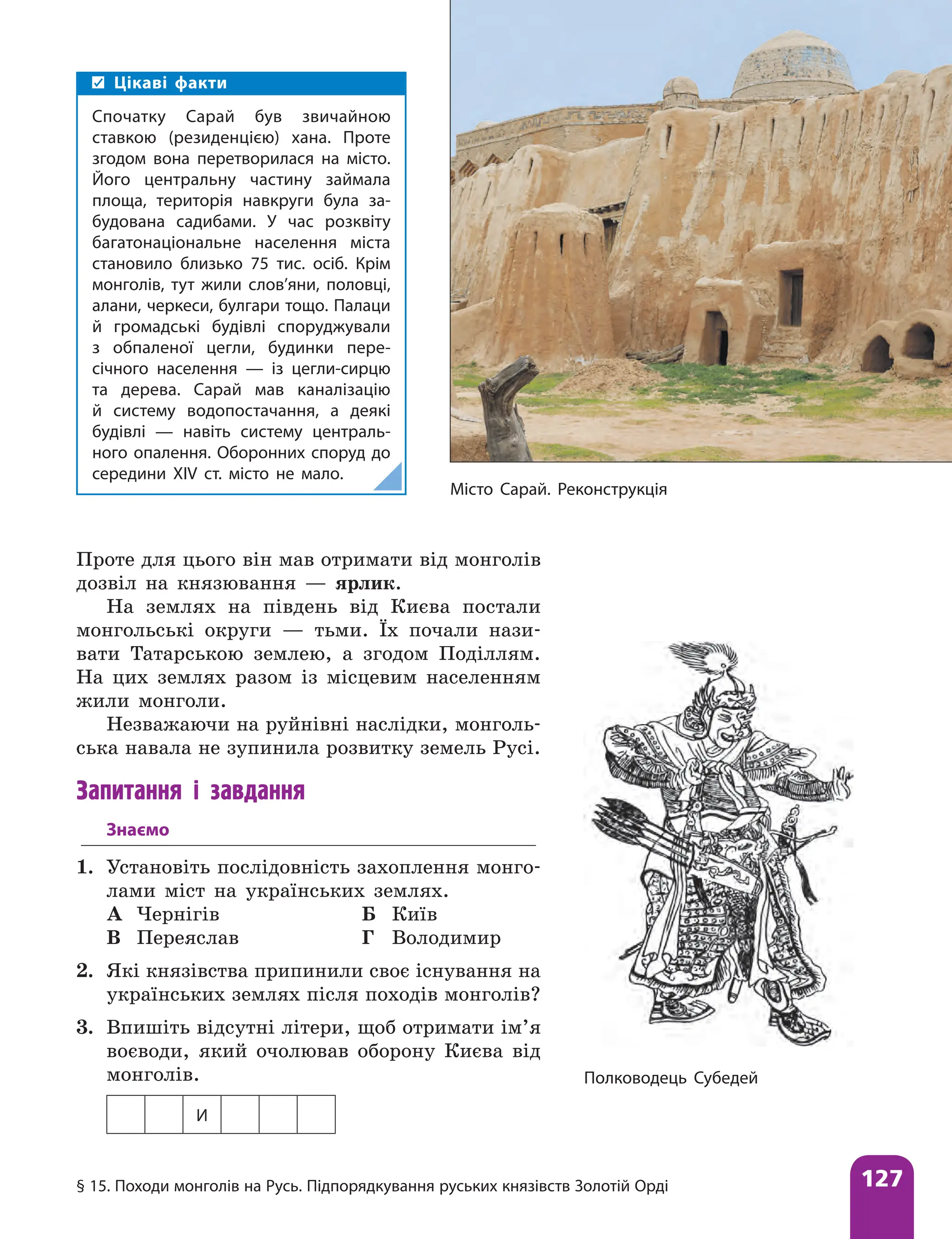 § 15. Походи монголів на Русь. Підпорядкування руських князівств Золотій Орді 127
Проте для цього він мав отримати від монголів
дозвіл на князювання — ярлик.
На землях на південь від Києва постали
монгольські округи — тьми. Їх почали нази-
вати Татарською землею, а згодом Поділлям.
На цих землях разом із місцевим населенням
жили монголи.
Незважаючи на руйнівні наслідки, монголь-
ська навала не зупинила розвитку земель Русі.
Запитання і завдання
Знаємо
1. Установіть послідовність захоплення монго-
лами міст на українських землях.
А Чернігів Б Київ
В Переяслав Г Володимир
2. Які князівства припинили своє існування на
українських землях після походів монголів?
3. Впишіть відсутні літери, щоб отримати ім’я
воєводи, який очолював оборону Києва від
монголів.
И
Місто Сарай. Реконструкція
Цікаві факти
Спочатку Сарай був звичайною
ставкою (резиденцією) хана. Проте
згодом вона перетворилася на місто.
Його центральну частину займала
площа, територія навкруги була за-
будована садибами. У час розквіту
багатонаціональне населення міста
становило близько 75 тис. осіб. Крім
монголів, тут жили слов’яни, половці,
алани, черкеси, булгари тощо. Палаци
й громадські будівлі споруджували
з обпаленої цегли, будинки пере-
січного населення — із цегли-сирцю
та дерева. Сарай мав каналізацію
й систему водопостачання, а деякі
будівлі — навіть систему централь-
ного опалення. Оборонних споруд до
середини XIV ст. місто не мало.
Полководець Субедей
 