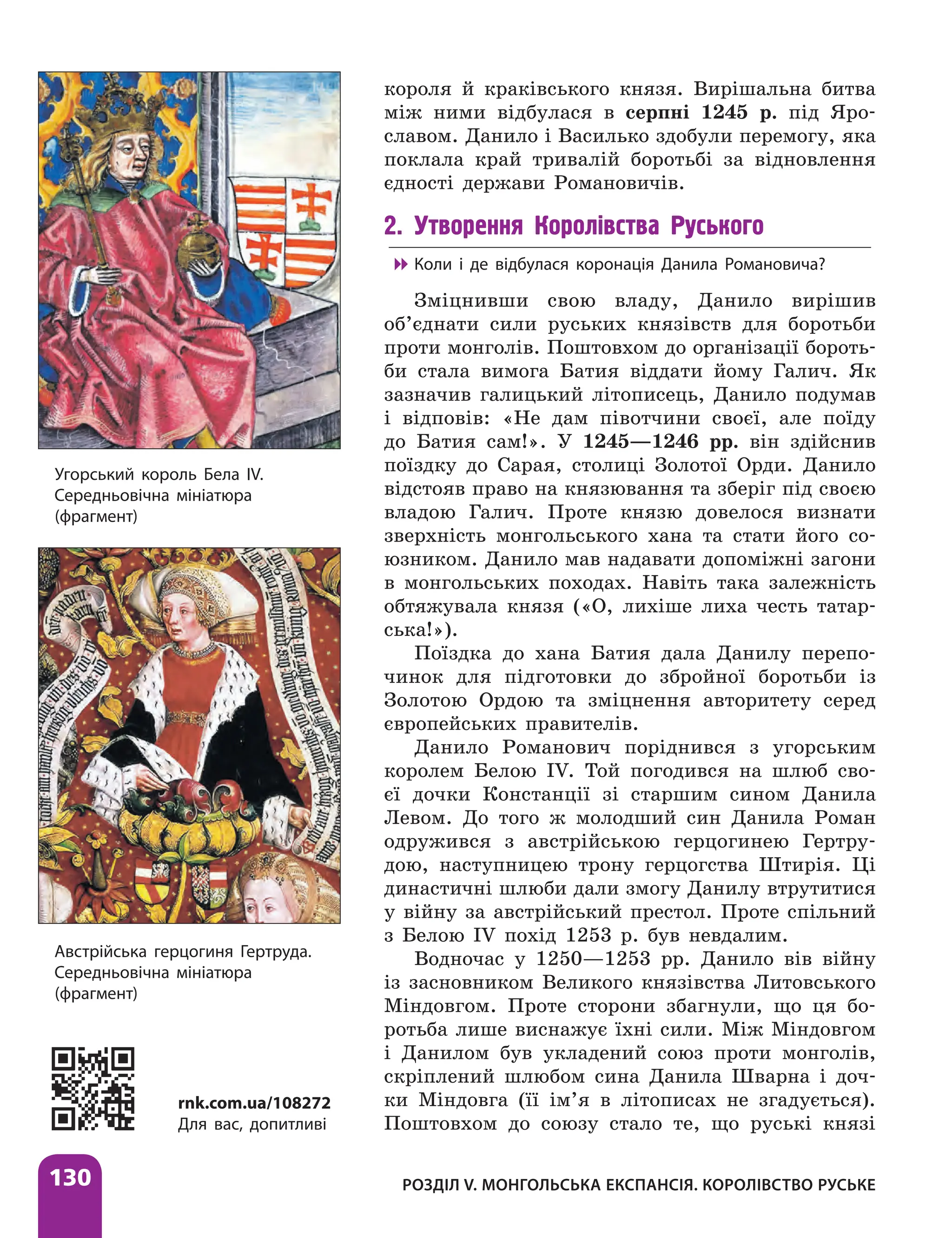 Розділ V. Монгольська експансія. Королівство Руське
130
короля й краківського князя. Вирішальна битва
між ними відбулася в серпні 1245 р. під Яро­
славом. Данило і Василько здобули перемогу, яка
поклала край тривалій боротьбі за відновлення
єдності держави Романовичів.
2. Утворення Королівства Руського

 Коли і де відбулася коронація Данила Романовича?
Зміцнивши свою владу, Данило вирішив
об’єднати сили руських князівств для боротьби
проти монголів. Поштовхом до організації бороть-
би стала вимога Батия віддати йому Галич. Як
зазначив галицький літописець, Данило подумав
і відповів: «Не дам півотчини своєї, але поїду
до Батия сам!». У 1245—1246 рр. він здійснив
поїздку до Сарая, столиці Золотої Орди. Данило
відстояв право на князювання та зберіг під своєю
владою Галич. Проте князю довелося визнати
зверхність монгольського хана та стати його со-
юзником. Данило мав надавати допоміжні загони
в монгольських походах. ­
Навіть така залежність
обтяжувала князя («О, лихіше лиха честь татар-
ська!»).
Поїздка до хана Батия дала Данилу перепо-
чинок для підготовки до збройної боротьби із
Золотою Ордою та зміцнення авторитету серед
європейських правителів.
Данило Романович поріднився з угорським
королем Белою IV. Той погодився на шлюб сво-
єї дочки Констанції зі старшим сином Данила
Левом. До того ж молодший син Данила Роман
одружився з австрійською герцогинею Гертру-
дою, наступницею трону герцогства Штирія. Ці
династичні шлюби дали змогу Данилу втрутитися
у війну за австрійський престол. Проте спільний
з Белою IV похід 1253 р. був невдалим.
Водночас у 1250—1253 рр. Данило вів війну
із засновником Великого князівства Литовського
Міндовгом. Проте сторони збагнули, що ця бо-
ротьба лише виснажує їхні сили. Між Міндовгом
і Данилом був укладений союз проти монголів,
скріплений шлюбом сина Данила Шварна і доч­
ки Міндовга (її ім’я в літописах не згадується).
Поштовхом до союзу стало те, що руські князі
Угорський король Бела IV.
Середньовічна мініатюра
(фрагмент)
Австрійська герцогиня Гертруда.
Середньовічна мініатюра
(фрагмент)
rnk.com.ua/108272
Для вас, допитливі
 