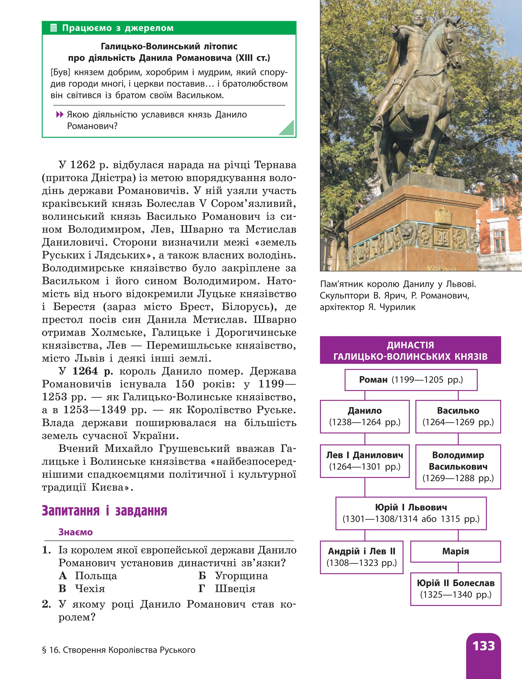 § 16. Створення Королівства Руського 133
У 1262 р. відбулася нарада на річці Тернава
(притока Дністра) із метою впорядкування воло-
дінь держави Романовичів. У ній узяли участь
краківський князь Болеслав V Сором’язливий,
волинський князь Василько Романович із си-
ном Володимиром, Лев, Шварно та Мстислав
Даниловичі. Сторони визначили межі «земель
Руських і Лядських», а також власних володінь.
Володимирське князівство було закріплене за
Васильком і його сином Володимиром. Нато-
мість від нього відокремили Луцьке князівство
і Берестя (зараз місто Брест, Білорусь), де
престол посів син Данила Мстислав. Шварно
отримав Холмське, Галицьке і Дорогичинське
князівства, Лев — Перемишльське князівство,
місто Львів і деякі інші землі.
У 1264 р. король Данило помер. Держава
Романовичів існувала 150 років: у 1199—
1253 рр. — як Галицько-Волинське князівство,
а в 1253—1349 рр. — як Королівство Руське.
Влада держави поширювалася на більшість
земель сучасної України.
Вчений Михайло Грушевський вважав Га-
лицьке і Волинське князівства «найбезпосеред-
нішими спадкоємцями політичної і культурної
традиції Києва».
Запитання і завдання
Знаємо
1. Із королем якої європейської держави Данило
Романович установив династичні зв’язки?
А Польща Б Угорщина
В Чехія Г Швеція
2. У якому році Данило Романович став ко­
ролем?
Василько
(1264—1269 рр.)
Данило
(1238—1264 рр.)
Володимир
Василькович
(1269—1288 рр.)
Лев І Данилович
(1264—1301 рр.)
Юрій І Львович
(1301—1308/1314 або 1315 рр.)
Марія
Юрій ІІ Болеслав
(1325—1340 рр.)
Андрій і Лев ІІ
(1308—1323 рр.)
Роман (1199—1205 рр.)
ДИНАСТІЯ
ГАЛИЦЬКО-ВОЛИНСЬКИХ КНЯЗІВ
Працюємо з джерелом
Галицько-Волинський літопис
про діяльність Данила Романовича (ХІІІ ст.)
[Був] князем добрим, хоробрим і мудрим, який спору-
див городи многі, і церкви поставив… і братолюбством
він світився із братом своїм Васильком.

 Якою діяльністю уславився князь Данило
Романович?
Пам’ятник королю Данилу у Львові.
Скульптори В. Ярич, Р. Романович,
архітектор Я. Чурилик
 