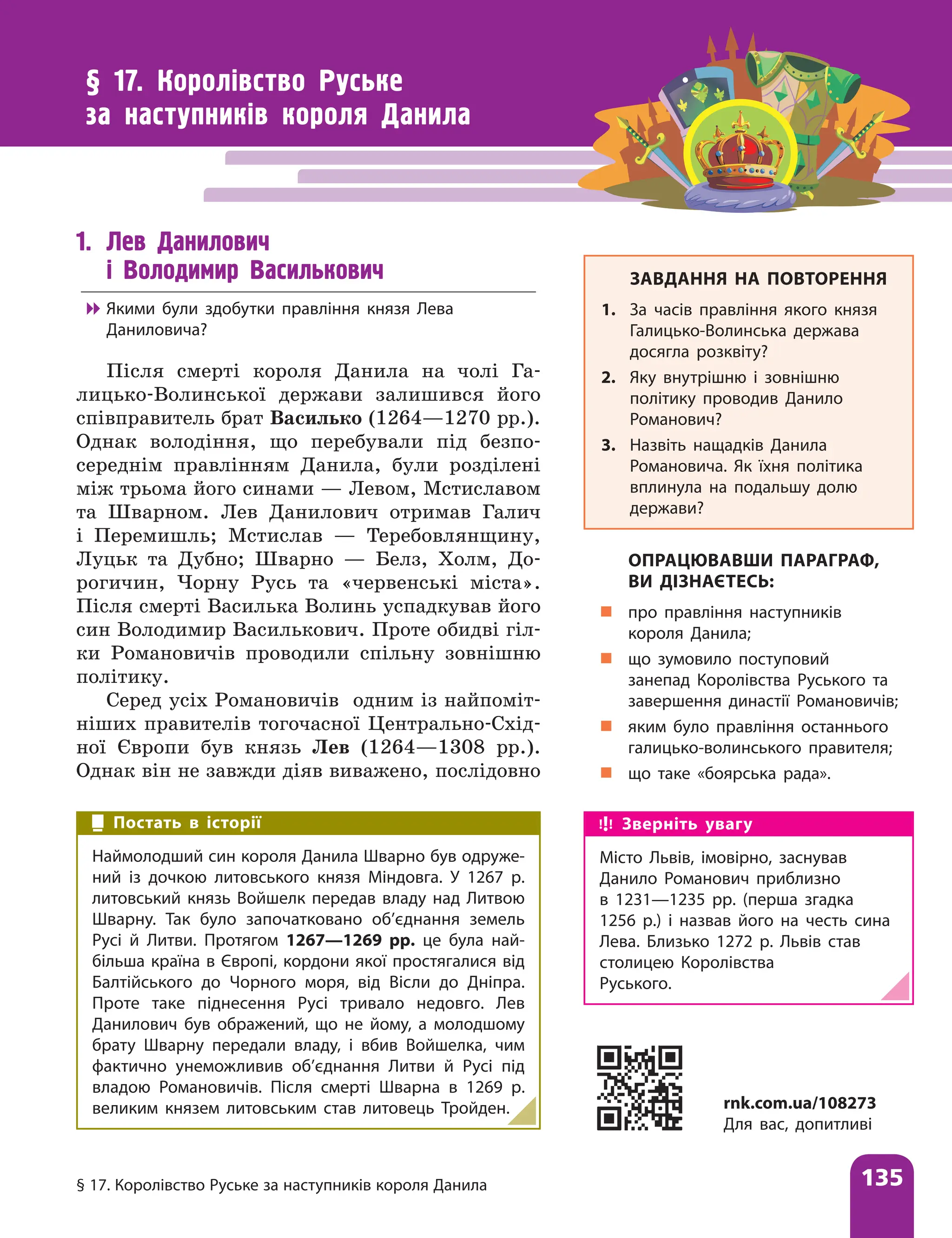 § 17. Королівство Руське за наступників короля Данила 135
§ 17. Королівство Руське
за наступників короля Данила
1. Лев Данилович
і Володимир Василькович

 Якими були здобутки правління князя Лева
Даниловича?
Після смерті короля Данила на чолі Га-
лицько-Волинської держави залишився його
співправитель брат Василько (1264—1270 рр.).
Однак володіння, що перебували під безпо-
середнім правлінням Данила, були розділені
між трьома його синами — Левом, Мсти­
славом
та Шварном. Лев Данилович отримав Галич
і Перемишль; Мстислав — Теребовлянщину,
Луцьк та Дубно; Шварно — Белз, Холм, До-
рогичин, Чорну Русь та «червенські міста».
Після смерті Василька Волинь успадкував його
син Володимир Василькович. Проте обидві гіл-
ки Романовичів проводили спільну зовнішню
політику.
Серед усіх Романовичів одним із найпоміт-
ніших правителів тогочасної Центрально-Схід-
ної Європи був князь Лев (1264—1308 рр.).
Однак він не завжди діяв виважено, послідовно
ЗАВДАННЯ НА ПОВТОРЕННЯ
1. За часів правління якого князя
Галицько-Волинська держава
досягла розквіту?
2. Яку внутрішню і зовнішню
політику проводив Данило
Романович?
3. Назвіть нащадків Данила
Романовича. Як їхня політика
вплинула на подальшу долю
держави?
ОПРАЦЮВАВШИ ПАРАГРАФ,
ВИ ДІЗНАЄТЕСЬ:
„
„ про правління наступників
короля Данила;
„
„ що зумовило поступовий
занепад Королівства Руського та
завершення династії Романовичів;
„
„ яким було правління останнього
галицько-волинського правителя;
„
„ що таке «боярська рада».
Постать в історії
Наймолодший син короля Данила Шварно був одруже-
ний із дочкою литовського князя Міндовга. У 1267 р.
литовський князь Войшелк передав владу над Литвою
Шварну. Так було започатковано об’єднання земель
Русі й Литви. Протягом 1267—1269 рр. це була най-
більша країна в Європі, кордони якої простягалися від
Балтійського до Чорного моря, від Вісли до Дніпра.
Проте таке піднесення Русі тривало недовго. Лев
Данилович був ображений, що не йому, а молодшому
брату Шварну передали владу, і вбив Войшелка, чим
фактично унеможливив об’єднання Литви й Русі під
владою Романовичів. Після смерті Шварна в 1269 р.
великим князем литовським став литовець Тройден. rnk.com.ua/108273
Для вас, допитливі
Зверніть увагу
Місто Львів, імовірно, заснував
Данило Романович приблизно
в 1231—1235 рр. (перша згадка
1256 р.) і назвав його на честь сина
Лева. Близько 1272 р. Львів став
столицею Королівства
Руського.
 