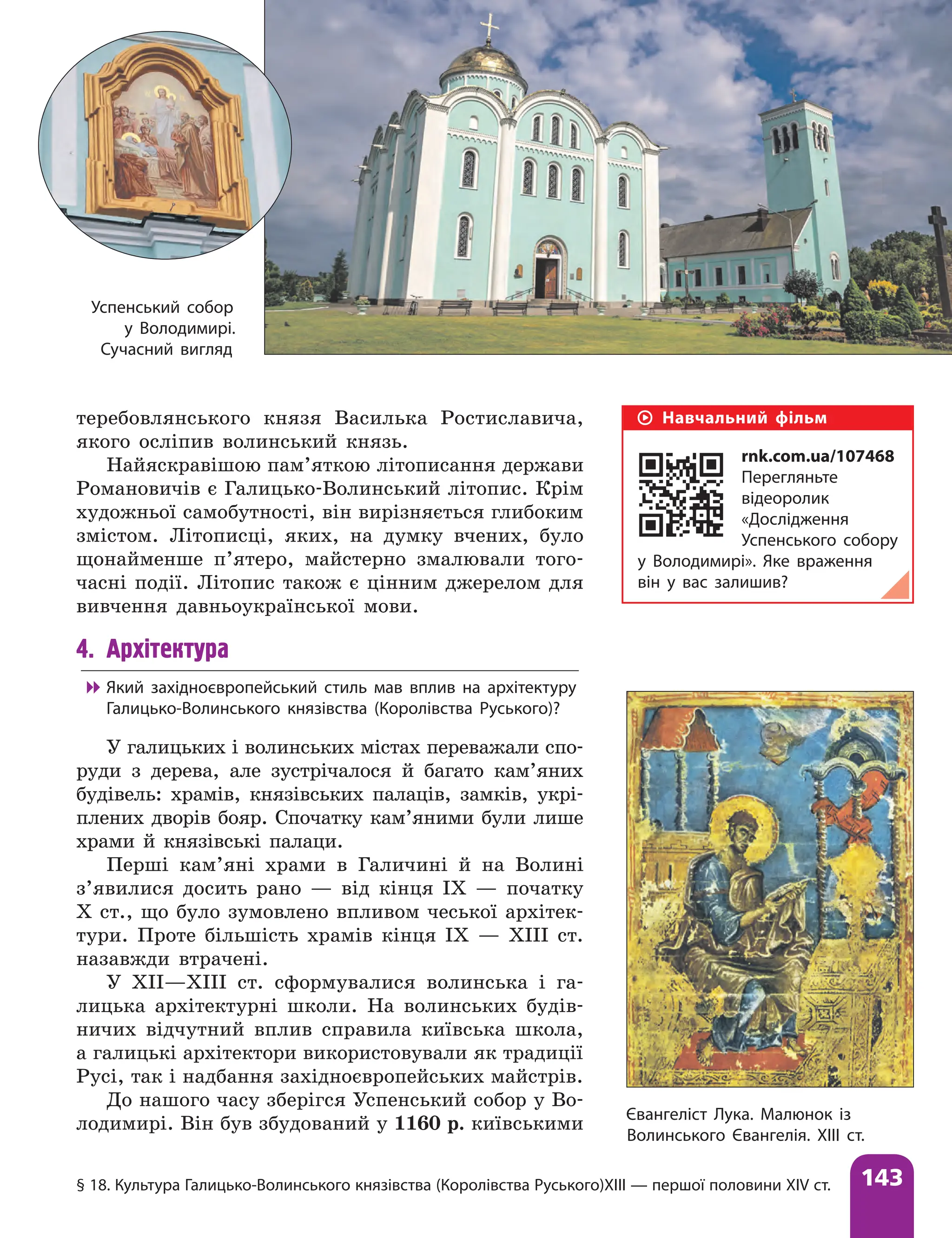 § 18. Культура Галицько-Волинського князівства (Королівства Руського)ХIII — першої половини XIV ст. 143
теребовлянського князя Василька Ростиславича,
якого осліпив волинський князь.
Найяскравішою пам’яткою літописання держави
Романовичів є Галицько-Волинський літопис. Крім
художньої самобутності, він вирізняється глибоким
змістом. Літописці, яких, на думку вчених, було
щонайменше п’ятеро, майстерно змалювали того-
часні події. Літопис також є цінним джерелом для
вивчення давньоукраїнської мови.
4. Архітектура

 Який західноєвропейський стиль мав вплив на архітектуру
Галицько-Волинського князівства (Королівства Руського)?
У галицьких і волинських містах переважали спо-
руди з дерева, але зустрічалося й багато кам’яних
будівель: храмів, князівських палаців, замків, укрі-
плених дворів бояр. Спочатку кам’яними були лише
храми й князівські палаци.
Перші кам’яні храми в Галичині й на Волині
з’явилися досить рано — від кінця ІХ — початку
X ст., що було зумовлено впливом чеської архітек-
тури. Проте більшість храмів кінця ІХ — ХIII ст.
назавжди втрачені.
У ХII—ХIII ст. сформувалися волинська і га-
лицька архітектурні школи. На волинських будів-
ничих відчутний вплив справила київська школа,
а галицькі архітектори використовували як традиції
Русі, так і надбання західноєвропейських майстрів.
До нашого часу зберігся Успенський собор у Во-
лодимирі. Він був збудований у 1160 р. київськими Євангеліст Лука. Малюнок із
Волинського Євангелія. ХІІІ ст.
Успенський собор
у Володимирі.
Сучасний вигляд
Навчальний фільм
rnk.com.ua/107468
Перегляньте
відеоролик
«Дослідження
Успенського собору
у Володимирі». Яке враження
він у вас залишив?
 