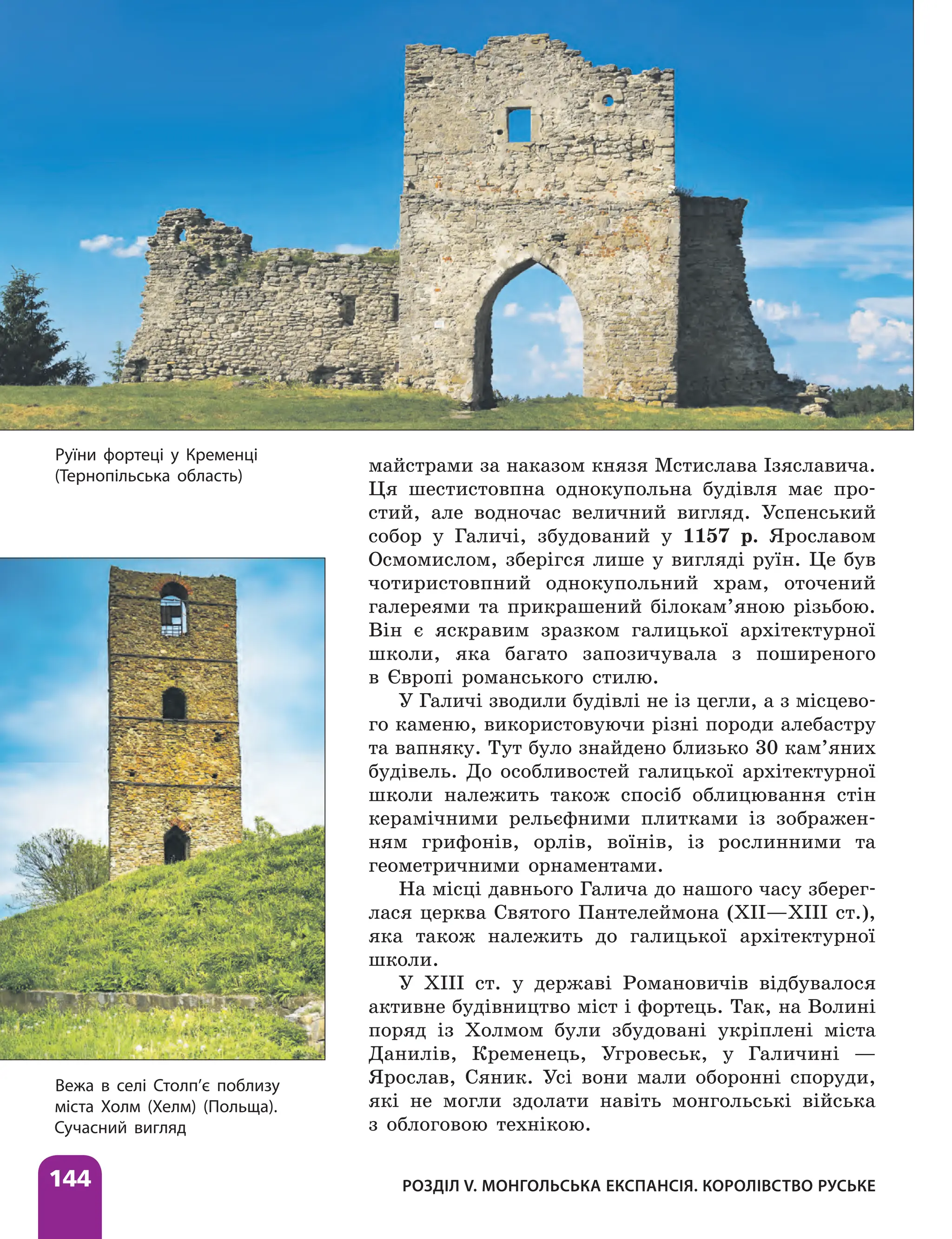 Розділ V. Монгольська експансія. Королівство Руське
144
майстрами за наказом князя Мстислава Ізяславича.
Ця шестистовпна однокупольна будівля має про-
стий, але водночас величний вигляд. Успенський
собор у Галичі, збудований у 1157 р. Ярославом
Осмомислом, зберігся лише у вигляді руїн. Це був
чотиристовпний однокупольний храм, оточений
галереями та прикрашений біло­
кам’яною різьбою.
Він є яскравим зразком галицької архітектурної
школи, яка багато запозичувала з поширеного
в Європі романського стилю.
У Галичі зводили будівлі не із цегли, а з місцево-
го каменю, використовуючи різні породи алебастру
та вапняку. Тут було знайдено близько 30 ка­
м’яних
будівель. До особливостей галицької архітектурної
школи належить також спосіб облицювання стін
керамічними рельєфними плитками із зображен-
ням грифонів, орлів, воїнів, із рослинними та
геометричними орнаментами.
На місці давнього Галича до нашого часу зберег­
лася церква Святого Пантелеймона (ХII—ХIII ст.),
яка також належить до галицької архітектурної
школи.
У ХIII ст. у державі Романовичів відбувалося
активне будівництво міст і фортець. Так, на Волині
поряд із Холмом були збудовані укріп­
лені міста
Данилів, Кременець, Угровеськ, у Галичині —
Ярослав, Сяник. Усі вони мали оборонні споруди,
які не могли здолати навіть монгольські війська
з облоговою технікою.
Вежа в селі Столп’є поблизу
міста Холм (Хелм) (Польща).
Сучасний вигляд
Руїни фортеці у Кременці
(Тернопільська область)
 