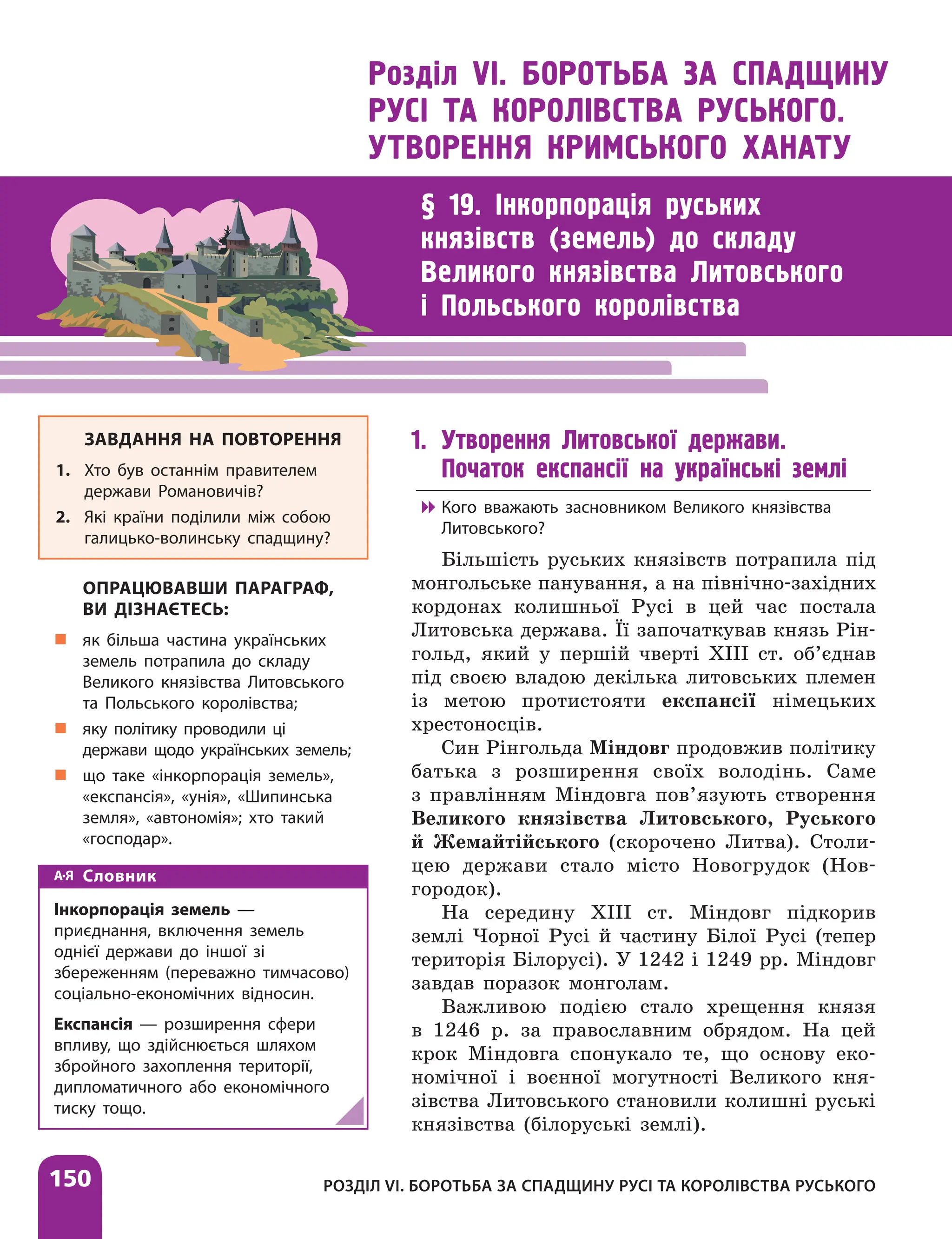 150 РОЗДІЛ VІ. БОРОТЬБА ЗА СПАДЩИНУ РУСІ ТА КОРОЛІВСТВА РУСЬКОГО
Розділ VІ. БОРОТЬБА ЗА СПАДЩИНУ
РУСІ ТА КОРОЛІВСТВА РУСЬКОГО.
УТВОРЕННЯ КРИМСЬКОГО ХАНАТУ
§ 19. Інкорпорація руських
князівств (земель) до складу
Великого князівства Литовського
і Польського королівства
1. Утворення Литовської держави.
Початок експансії на українські землі

 Кого вважають засновником Великого князівства
Литовського?
Більшість руських князівств потрапила під
монгольське панування, а на північно-західних
кордонах колишньої Русі в цей час постала
Литовська держава. Її започаткував князь Рін-
гольд, який у першій чверті XIII ст. об’єднав
під своєю владою декілька литовських племен
із метою протистояти експансії німецьких
хрестоносців.
Син Рінгольда Міндовг продовжив політику
батька з розширення своїх володінь. Саме
з правлінням Міндовга пов’язують створення
Великого князівства Литовського, Руського
й Жемайтійського (скорочено Литва). Столи-
цею держави стало місто Новогрудок (Нов­
городок).
На середину XIII ст. Міндовг підкорив
землі Чорної Русі й частину Білої Русі (тепер
територія Білорусі). У 1242 і 1249 рр. Міндовг
завдав поразок монголам.
Важливою подією стало хрещення князя
в 1246 р. за православним обрядом. На цей
крок Міндовга спонукало те, що основу еко-
номічної і воєнної могутності Великого кня-
зівства Литовського становили колишні руські
князівства (білоруські землі).
ЗАВДАННЯ НА ПОВТОРЕННЯ
1. Хто був останнім правителем
держави Романовичів?
2. Які країни поділили між собою
галицько-волинську спадщину?
ОПРАЦЮВАВШИ ПАРАГРАФ,
ВИ ДІЗНАЄТЕСЬ:
„
„ як більша частина українських
земель потрапила до складу
Великого князівства Литовського
та Польського королівства;
„
„ яку політику проводили ці
держави щодо українських земель;
„
„ що таке «інкорпорація земель»,
«експансія», «унія», «Шипинська
земля», «автономія»; хто такий
«господар».
Словник
Інкорпорація земель —
приєднання, включення земель
однієї держави до іншої зі
збереженням (переважно тимчасово)
соціально-еко­но­мічних відносин.
Експансія — розширення сфери
впливу, що здійснюється шляхом
збройного захоплення території,
дипломатичного або економічного
тиску тощо.
 