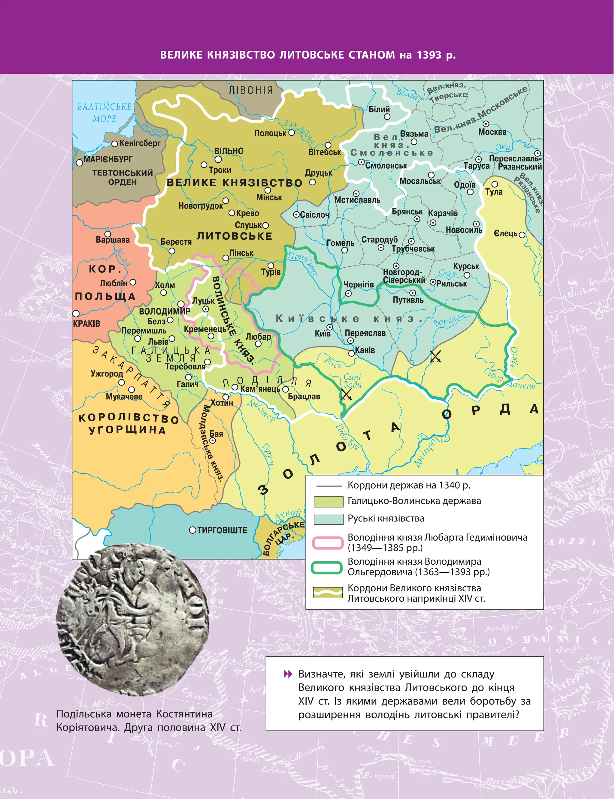 ВЕЛИКЕ КНЯЗІВСТВО ЛИТОВСЬКЕ СТАНОМ на 1393 р.

 Визначте, які землі увійшли до складу
Великого князівства Литовського до кінця
ХІV ст. Із якими державами вели боротьбу за
розширення володінь литовські правителі?
М
о
л
д
а
в
с
ь
к
е
к
н
я
з
.
Подільська монета Костянтина
Коріятовича. Друга половина ХІV ст.
Галицько-Волинська держава
Руські князівства
Володіння князя Любарта Гедиміновича
(1349—1385 рр.)
Володіння князя Володимира
Ольгердовича (1363—1393 рр.)
Кордони Великого князівства
Литовського наприкінці ХІV ст.
Кордони держав на 1340 р.
 