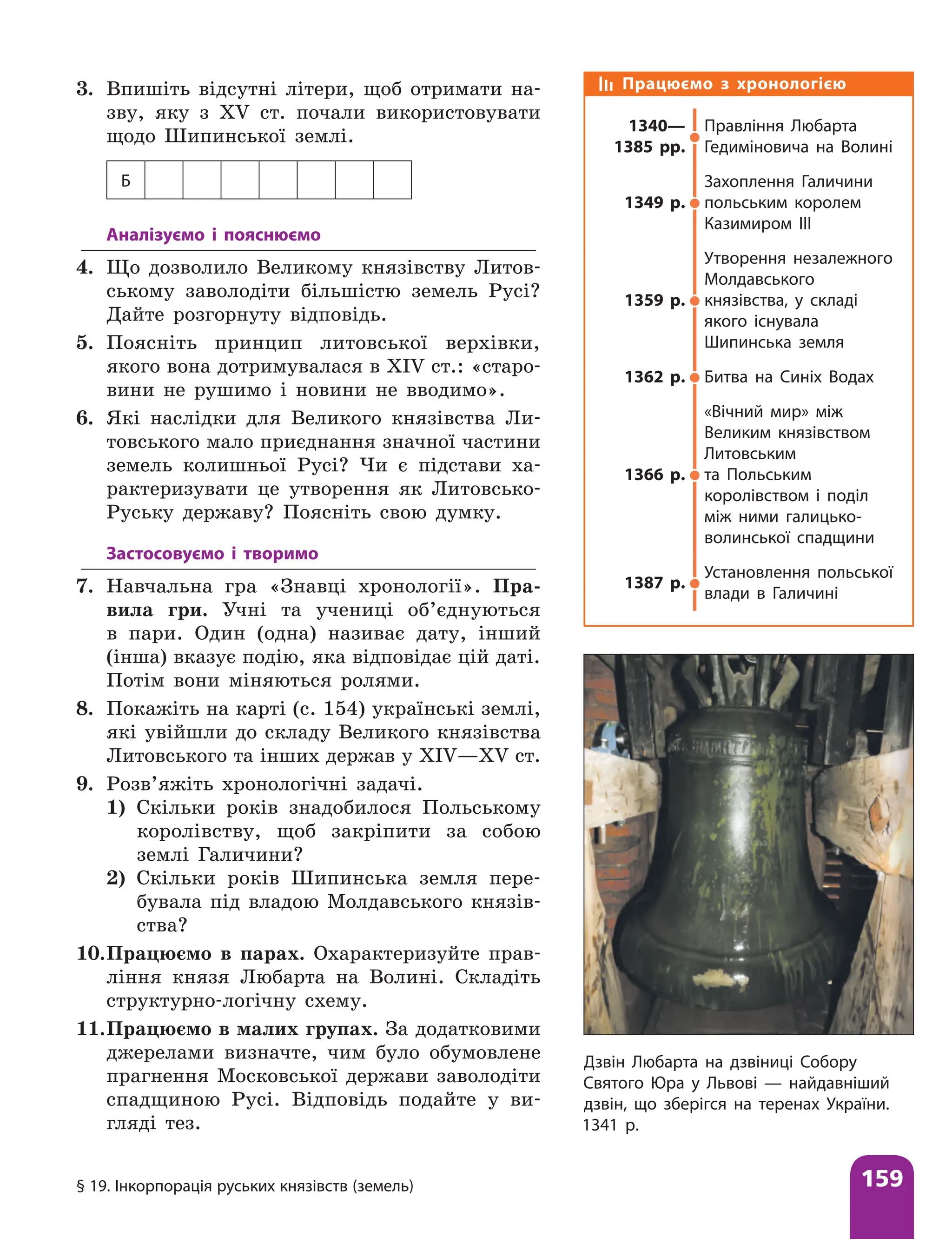 § 19. Інкорпорація руських князівств (земель) 159
3. Впишіть відсутні літери, щоб отримати на-
зву, яку з ХV ст. почали використовувати
щодо Шипинської землі.
Б
Аналізуємо і пояснюємо
4. Що дозволило Великому князівству Литов-
ському заволодіти більшістю земель Русі?
Дайте розгорнуту відповідь.
5. Поясніть принцип литовської верхівки,
якого вона дотримувалася в XIV ст.: «старо-
вини не рушимо і новини не вводимо».
6. Які наслідки для Великого князівства Ли-
товського мало приєднання значної частини
земель колишньої Русі? Чи є підстави ха-
рактеризувати це утворення як Литовсько-
Руську державу? Поясніть свою думку.
Застосовуємо і творимо
7. Навчальна гра «Знавці хронології». Пра-
вила гри. Учні та учениці об’єднуються
в пари. Один (одна) називає дату, інший
(інша) вказує подію, яка відповідає цій даті.
Потім вони міняються ролями.
8. Покажіть на карті (с. 154) українські землі,
які увійшли до складу Великого князівства
Литовського та інших держав у XIV—XV ст.
9. Розв’яжіть хронологічні задачі.
1) Скільки років знадобилося Польському
королівству, щоб закріпити за собою
землі Галичини?
2) Скільки років Шипинська земля пере-
бувала під владою Молдавського князів-
ства?
10.Працюємо в парах. Охарактеризуйте прав-
ління князя Любарта на Волині. Складіть
структурно-логічну схему.
11.Працюємо в малих групах. За додатковими
джерелами визначте, чим було обумовлене
прагнення Московської держави заволодіти
спадщиною Русі. Відповідь подайте у ви-
гляді тез.
Працюємо з хронологією
1340—
1385 рр.
Правління Любарта
Гедиміновича на Волині
1349 р.
Захоплення Галичини
польським королем
Казимиром III
1359 р.
Утворення незалежного
Молдавського
князівства, у складі
якого існувала
Шипинська земля
1362 р. Битва на Синіх Водах
1366 р.
«Вічний мир» між
Великим князівством
Литовським
та Польським
королівством і поділ
між ними галицько-
волинської спадщини
1387 р.
Установлення польської
влади в Галичині
Дзвін Любарта на дзвіниці Собору
Святого Юра у Львові — найдавніший
дзвін, що зберігся на теренах України.
1341 р.
 