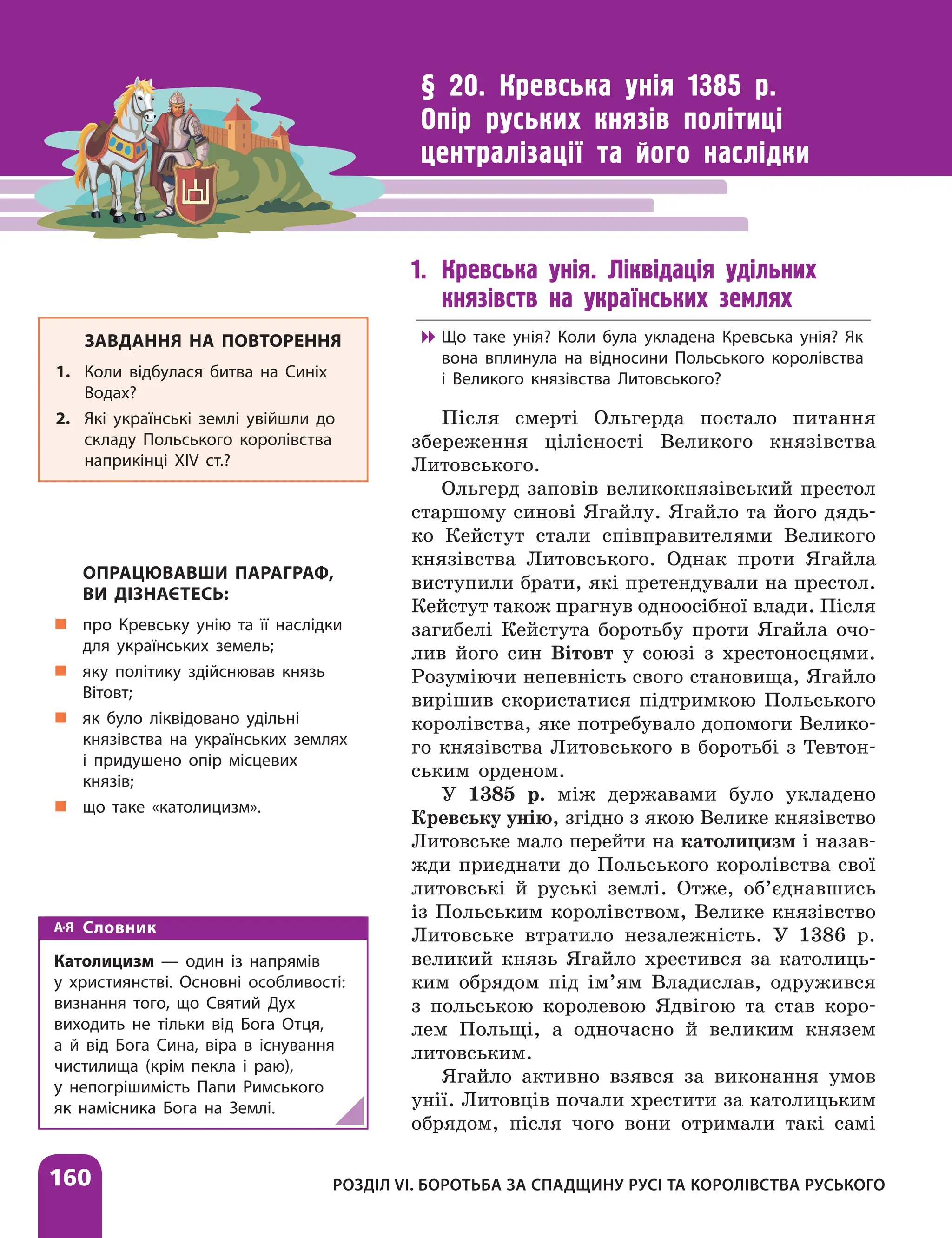 160
§ 20. Кревська унія 1385 р.
Опір руських князів політиці
централізації та його наслідки
1. Кревська унія. Ліквідація удільних
князівств на українських землях

 Що таке унія? Коли була укладена Кревська унія? Як
вона вплинула на відносини Польського королівства
і Великого князівства Литовського?
Після смерті Ольгерда постало питання
збереження цілісності Великого князівства
Литовського.
Ольгерд заповів великокнязівський престол
старшому синові Ягайлу. Ягайло та його дядь-
ко Кейстут стали співправителями Великого
князівства Литовського. Однак проти Ягайла
виступили брати, які претендували на престол.
Кейстут також прагнув одноосібної влади. Після
загибелі Кейстута боротьбу проти Ягайла очо-
лив його син Вітовт у союзі з хрестоносцями.
Розуміючи непевність свого становища, Ягайло
вирішив скористатися підтримкою Польського
королівства, яке потребувало допомоги Велико-
го князівства Литовського в боротьбі з Тевтон-
ським орденом.
У 1385 р. між державами було укладено
Кревську унію, згідно з якою Велике князівство
Литовське мало перейти на католицизм і назав­
жди приєднати до Польського королівства свої
литовські й руські землі. Отже, об’єднавшись
із Польським королівством, Велике князівство
Литовське втратило незалежність. У 1386 р.
великий князь Ягайло хрестився за католиць-
ким обрядом під ім’ям Владислав, одружився
з польською королевою Ядвігою та став коро-
лем Польщі, а одночасно й великим князем
литовським.
Ягайло активно взявся за виконання умов
унії. Литовців почали хрестити за католицьким
обрядом, після чого вони отримали такі самі
ЗАВДАННЯ НА ПОВТОРЕННЯ
1. Коли відбулася битва на Синіх
Водах?
2. Які українські землі увійшли до
складу Польського королівства
наприкінці ХІV ст.?
ОПРАЦЮВАВШИ ПАРАГРАФ,
ВИ ДІЗНАЄТЕСЬ:
„
„ про Кревську унію та її наслідки
для українських земель;
„
„ яку політику здійснював князь
Вітовт;
„
„ як було ліквідовано удільні
князівства на українських землях
і придушено опір місцевих
князів;
„
„ що таке «католицизм».
Словник
Католицизм — один із напрямів
у християнстві. Основні особливості:
визнання того, що Святий Дух
виходить не тільки від Бога Отця,
а й від Бога Сина, віра в існування
чистилища (крім пекла і раю),
у непогрішимість Папи Римського
як намісника Бога на Землі.
РОЗДІЛ VІ. БОРОТЬБА ЗА СПАДЩИНУ РУСІ ТА КОРОЛІВСТВА РУСЬКОГО
 