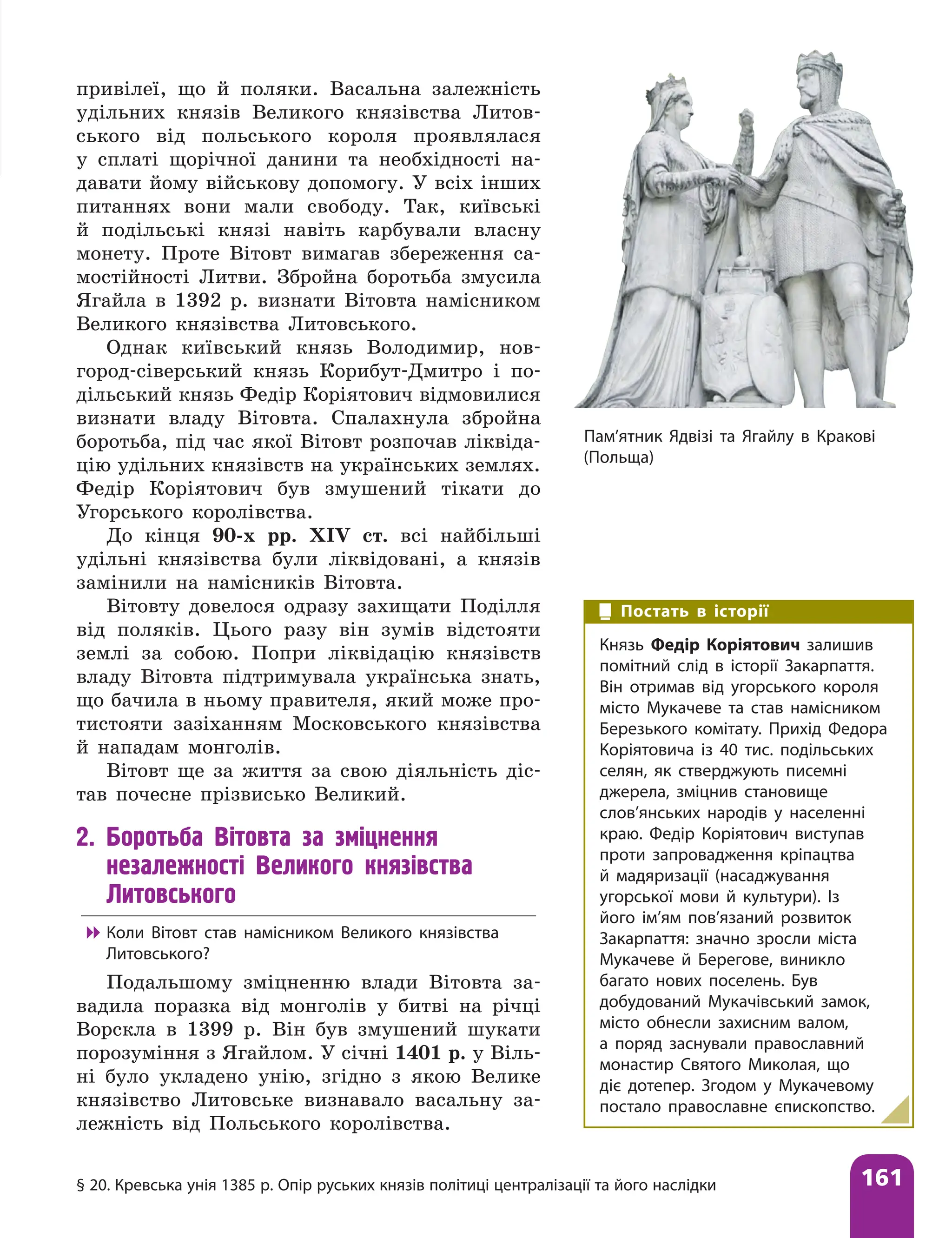 § 20. Кревська унія 1385 р. Опір руських князів політиці централізації та його наслідки 161
привілеї, що й поляки. Васальна залежність
удільних князів Великого князівства Литов-
ського від польського короля проявлялася
у сплаті щорічної данини та необхідності на-
давати йому військову допомогу. У всіх інших
питаннях вони мали свободу. Так, київські
й подільські князі навіть карбували власну
монету. Проте Вітовт вимагав збереження са-
мостійності Литви. Збройна боротьба змусила
Ягайла в 1392 р. визнати Вітовта намісником
Великого князівства Литовського.
Однак київський князь Володимир, нов-
город-сіверський князь Корибут-Дмитро і по-
дільський князь Федір Коріятович відмовилися
визнати владу Вітовта. Спалахнула збройна
боротьба, під час якої Вітовт розпочав ліквіда-
цію удільних князівств на українських землях.
Федір ­
Коріятович був змушений тікати до
Угорського королівства.
До кінця 90-х рр. XIV ст. всі найбільші
удільні князівства були ліквідовані, а князів
замінили на намісників Вітовта.
Вітовту довелося одразу захищати Поділля
від поляків. Цього разу він зумів відстояти
землі за собою. Попри ліквідацію князівств
владу Вітовта підтримувала українська знать,
що бачила в ньому правителя, який може про-
тистояти зазіханням Московського князівства
й нападам монголів.
Вітовт ще за життя за свою діяльність діс-
тав почесне прізвисько Великий.
2. Боротьба Вітовта за зміцнення
незалежності Великого князівства
Литовського

 Коли Вітовт став намісником Великого князівства
Литовського?
Подальшому зміцненню влади Вітовта за-
вадила поразка від монголів у битві на річці
Ворскла в 1399 р. Він був змушений шукати
порозуміння з Ягайлом. У січні 1401 р. у Віль-
ні було укладено унію, згідно з якою Велике
князівство Литовське визнавало васальну за-
лежність від Польського королівства.
Пам’ятник Ядвізі та Ягайлу в Кракові
(Польща)
Постать в історії
Князь Федір Коріятович залишив
помітний слід в історії Закарпаття.
Він отримав від угорського короля
місто Мукачеве та став намісником
Березького комітату. Прихід Федора
Коріятовича із 40 тис. подільських
селян, як стверджують писемні
джерела, зміцнив становище
слов’янських народів у населенні
краю. Федір Коріятович виступав
проти запровадження кріпацтва
й мадяризації (насаджування
угорської мови й культури). Із
його ім’ям пов’язаний розвиток
Закарпаття: значно зросли міста
Мукачеве й Берегове, виникло
багато нових поселень. Був
добудований Мукачівський замок,
місто обнесли захисним валом,
а поряд заснували православний
монастир Святого Миколая, що
діє дотепер. Згодом у Мукачевому
постало православне єпископство.
 